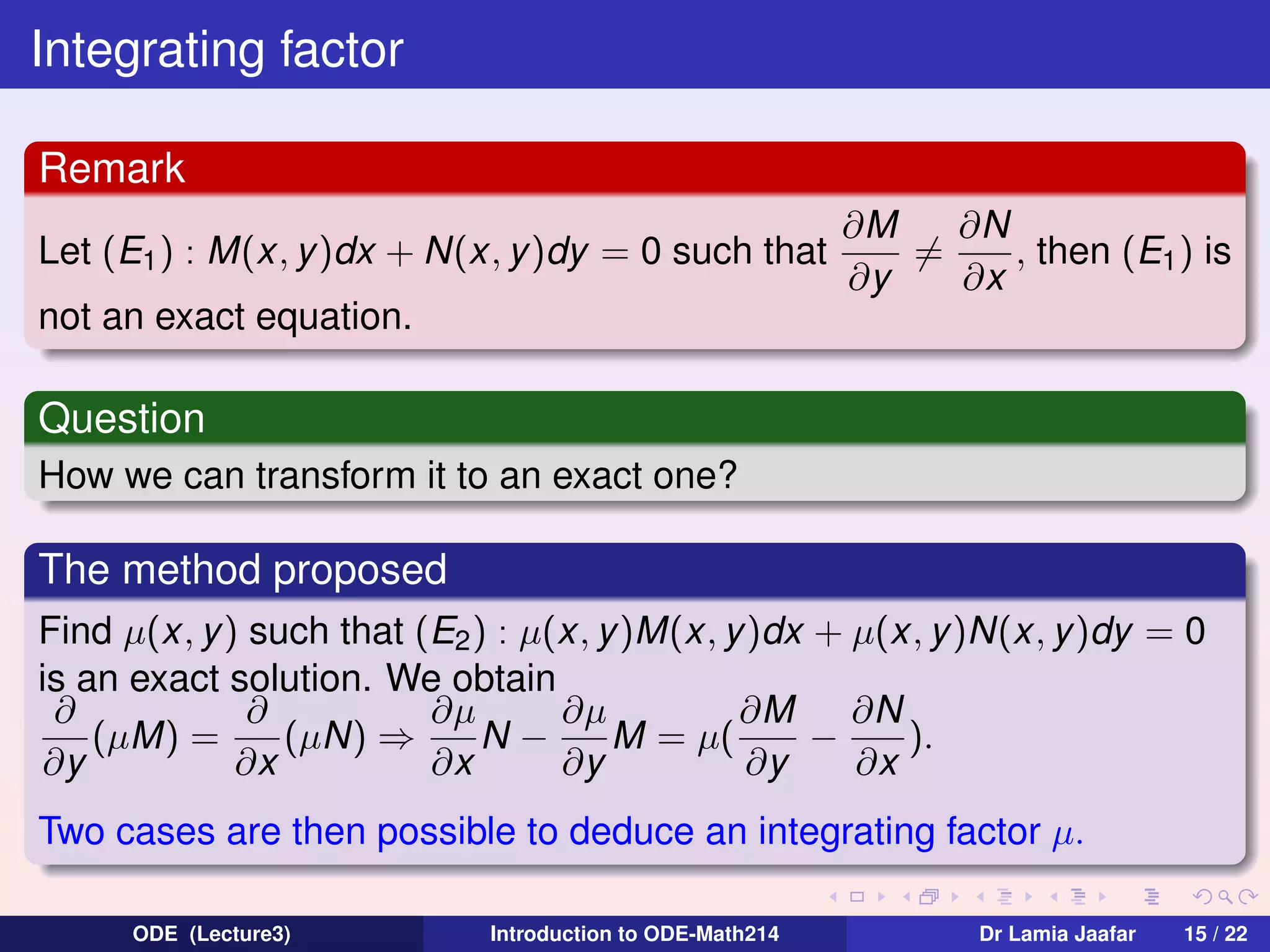 Integrating factor
Remark
Let (E1 ) : M(x, y )dx + N(x, y )dy = 0 such that

∂N
∂M
=
, then (E1 ) is
∂y
∂x

not an exact equation.

Question
How we can transform it to an exact one?

The method proposed
Find µ(x, y) such that (E2 ) : µ(x, y)M(x, y )dx + µ(x, y)N(x, y)dy = 0
is an exact solution. We obtain
∂
∂
∂µ
∂µ
∂M
∂N
(µM) =
(µN) ⇒
N−
M = µ(
−
).
∂y
∂x
∂x
∂y
∂y
∂x
Two cases are then possible to deduce an integrating factor µ.
ODE (Lecture3)

Introduction to ODE-Math214

Dr Lamia Jaafar

15 / 22

 