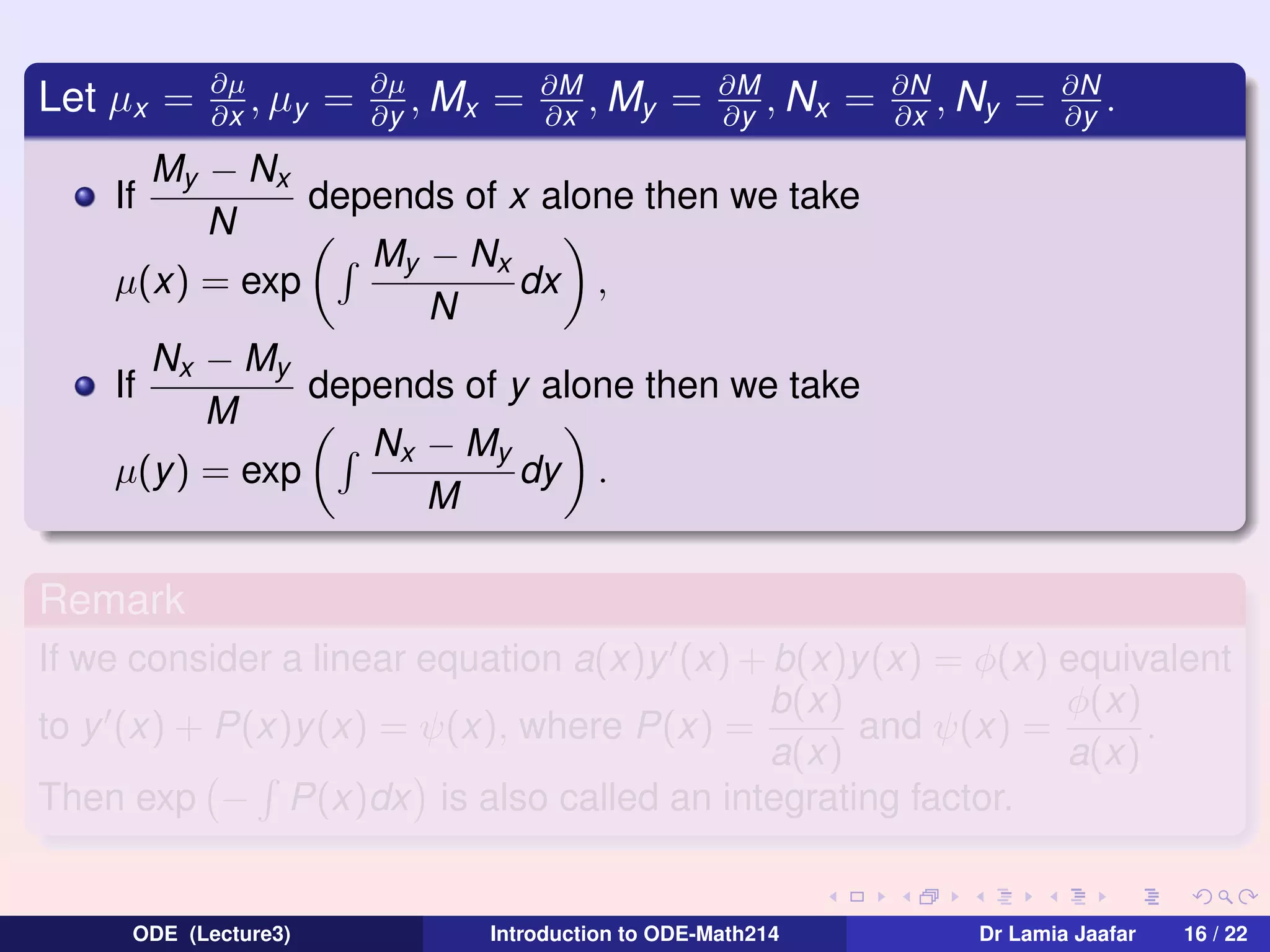 Let µx =

∂µ
, µy
∂x

=

∂µ
, Mx
∂y

=

∂M
, My
∂x

=

∂M
, Nx
∂y

=

∂N
, Ny
∂x

=

∂N
.
∂y

My − Nx
depends of x alone then we take
N
My − Nx
dx ,
µ(x) = exp
N
Nx − My
If
depends of y alone then we take
M
Nx − My
µ(y) = exp
dy .
M
If

Remark
If we consider a linear equation a(x)y (x) + b(x)y (x) = φ(x) equivalent
b(x)
φ(x)
to y (x) + P(x)y(x) = ψ(x), where P(x) =
and ψ(x) =
.
a(x)
a(x)
Then exp − P(x)dx is also called an integrating factor.

ODE (Lecture3)

Introduction to ODE-Math214

Dr Lamia Jaafar

16 / 22

 