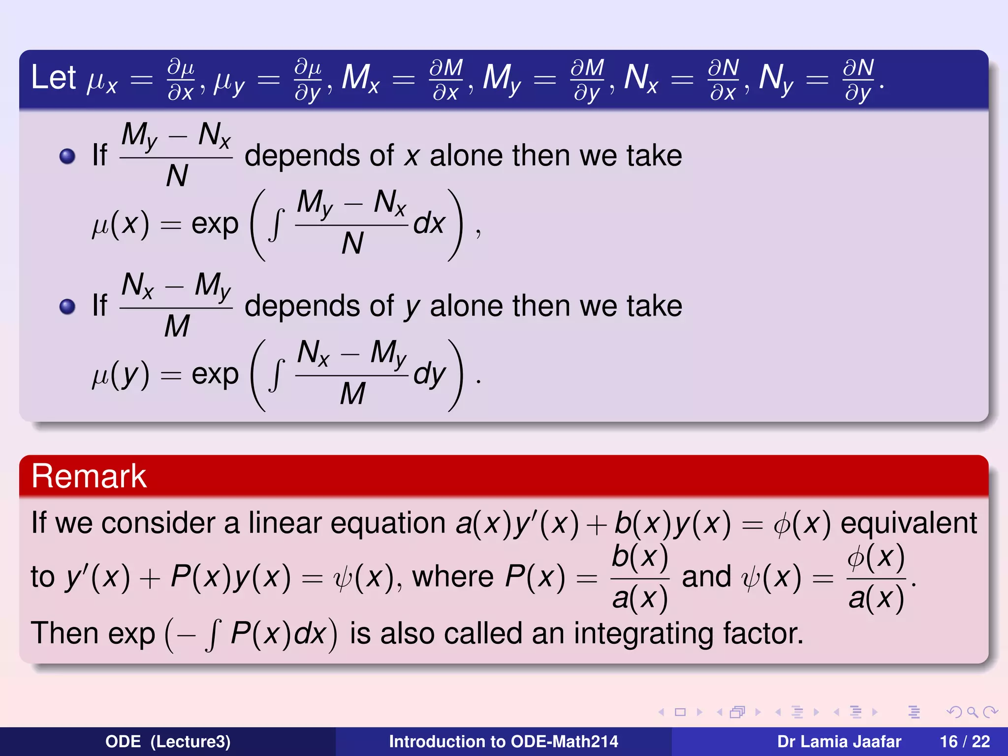 Let µx =

∂µ
, µy
∂x

=

∂µ
, Mx
∂y

=

∂M
, My
∂x

=

∂M
, Nx
∂y

=

∂N
, Ny
∂x

=

∂N
.
∂y

My − Nx
depends of x alone then we take
N
My − Nx
dx ,
µ(x) = exp
N
Nx − My
If
depends of y alone then we take
M
Nx − My
µ(y) = exp
dy .
M
If

Remark
If we consider a linear equation a(x)y (x) + b(x)y (x) = φ(x) equivalent
b(x)
φ(x)
to y (x) + P(x)y(x) = ψ(x), where P(x) =
and ψ(x) =
.
a(x)
a(x)
Then exp − P(x)dx is also called an integrating factor.

ODE (Lecture3)

Introduction to ODE-Math214

Dr Lamia Jaafar

16 / 22

 