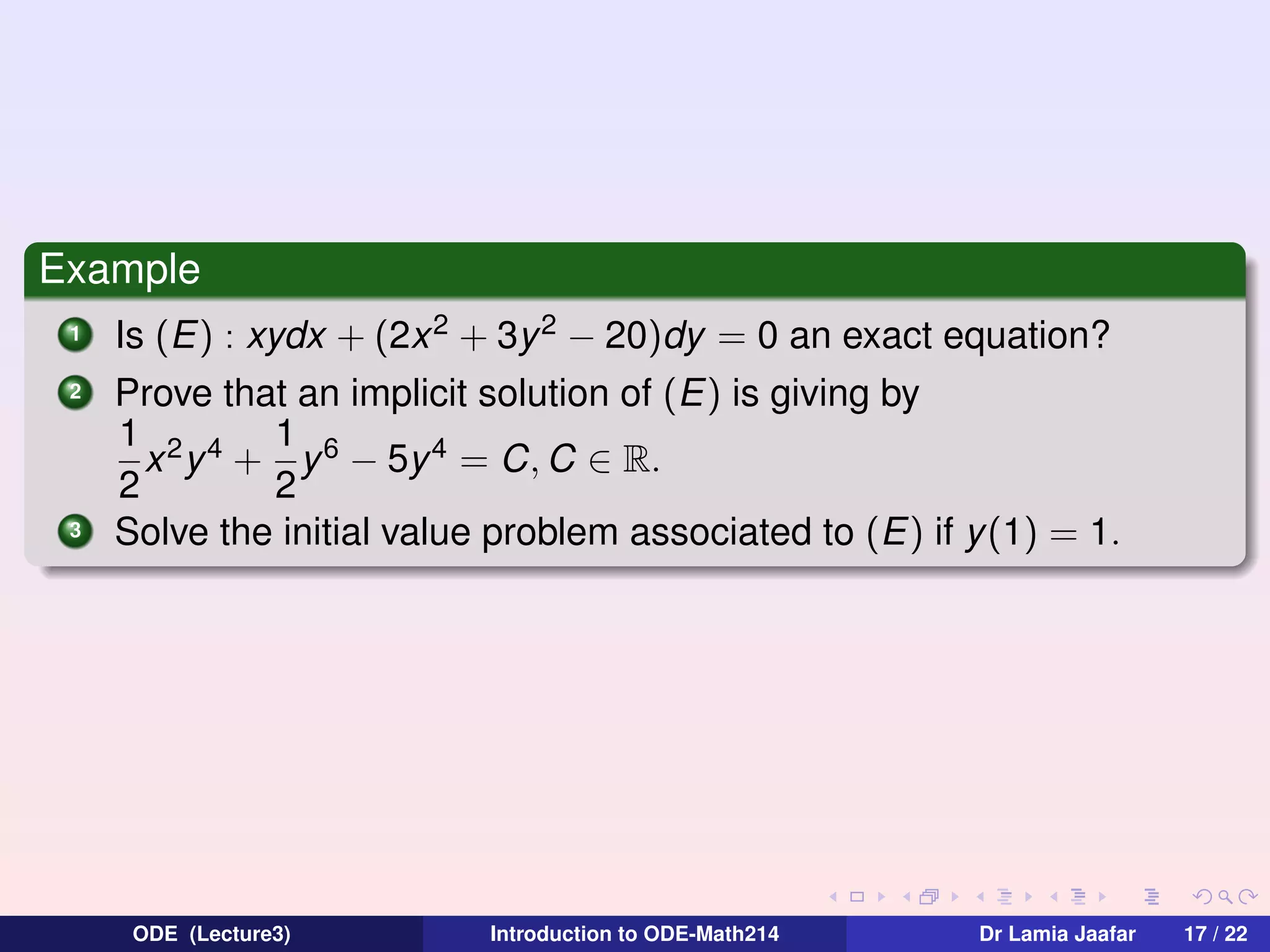 Example
1
2

3

Is (E) : xydx + (2x 2 + 3y 2 − 20)dy = 0 an exact equation?
Prove that an implicit solution of (E) is giving by
1 2 4 1 6
x y + y − 5y 4 = C, C ∈ R.
2
2
Solve the initial value problem associated to (E) if y(1) = 1.

ODE (Lecture3)

Introduction to ODE-Math214

Dr Lamia Jaafar

17 / 22

 