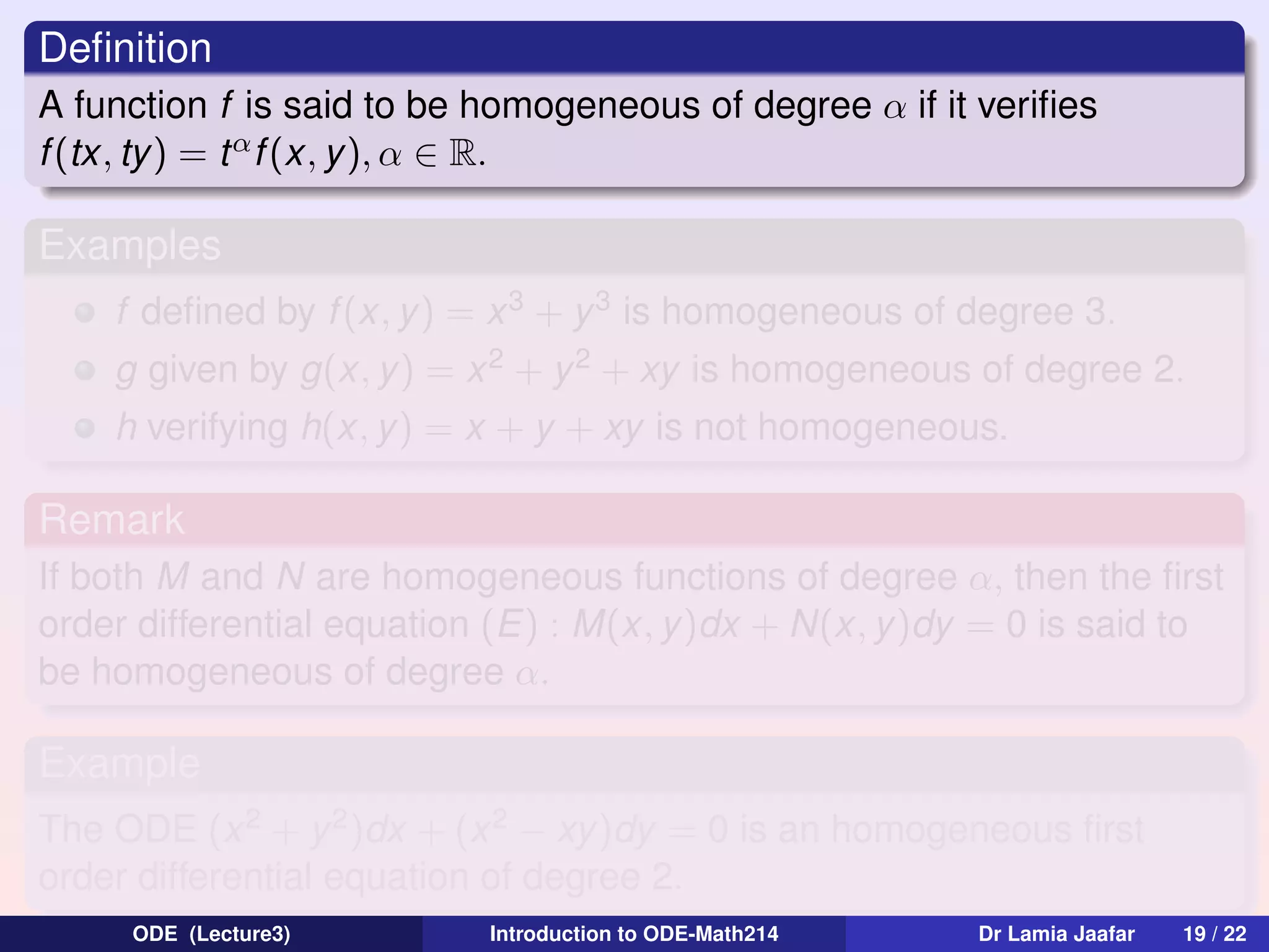 Deﬁnition
A function f is said to be homogeneous of degree α if it veriﬁes
f (tx, ty) = t α f (x, y ), α ∈ R.

Examples
f deﬁned by f (x, y) = x 3 + y 3 is homogeneous of degree 3.
g given by g(x, y ) = x 2 + y 2 + xy is homogeneous of degree 2.
h verifying h(x, y) = x + y + xy is not homogeneous.

Remark
If both M and N are homogeneous functions of degree α, then the ﬁrst
order differential equation (E) : M(x, y)dx + N(x, y)dy = 0 is said to
be homogeneous of degree α.

Example
The ODE (x 2 + y 2 )dx + (x 2 − xy)dy = 0 is an homogeneous ﬁrst
order differential equation of degree 2.
ODE (Lecture3)

Introduction to ODE-Math214

Dr Lamia Jaafar

19 / 22

 