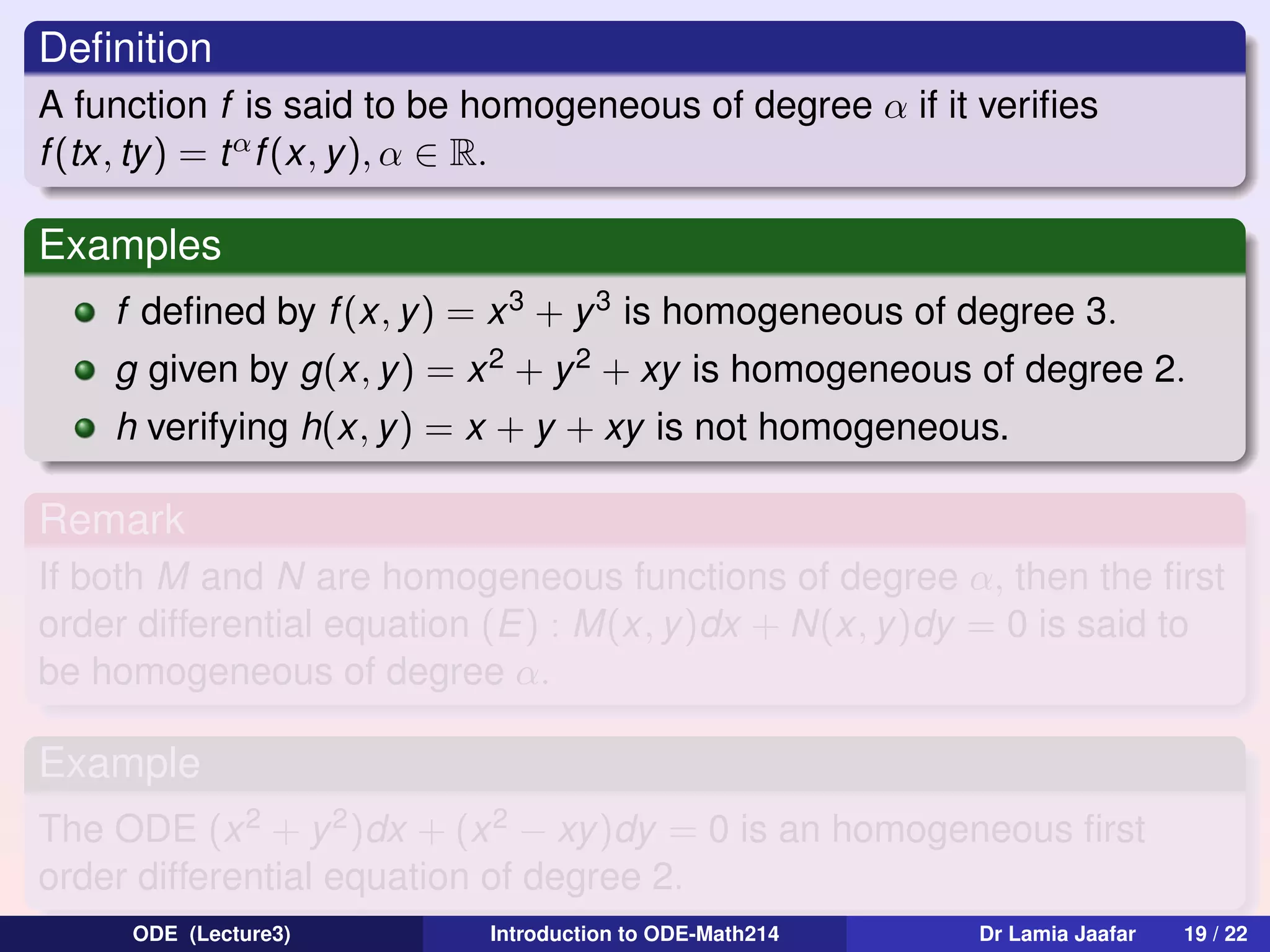 Deﬁnition
A function f is said to be homogeneous of degree α if it veriﬁes
f (tx, ty) = t α f (x, y ), α ∈ R.

Examples
f deﬁned by f (x, y) = x 3 + y 3 is homogeneous of degree 3.
g given by g(x, y ) = x 2 + y 2 + xy is homogeneous of degree 2.
h verifying h(x, y) = x + y + xy is not homogeneous.

Remark
If both M and N are homogeneous functions of degree α, then the ﬁrst
order differential equation (E) : M(x, y)dx + N(x, y)dy = 0 is said to
be homogeneous of degree α.

Example
The ODE (x 2 + y 2 )dx + (x 2 − xy)dy = 0 is an homogeneous ﬁrst
order differential equation of degree 2.
ODE (Lecture3)

Introduction to ODE-Math214

Dr Lamia Jaafar

19 / 22

 