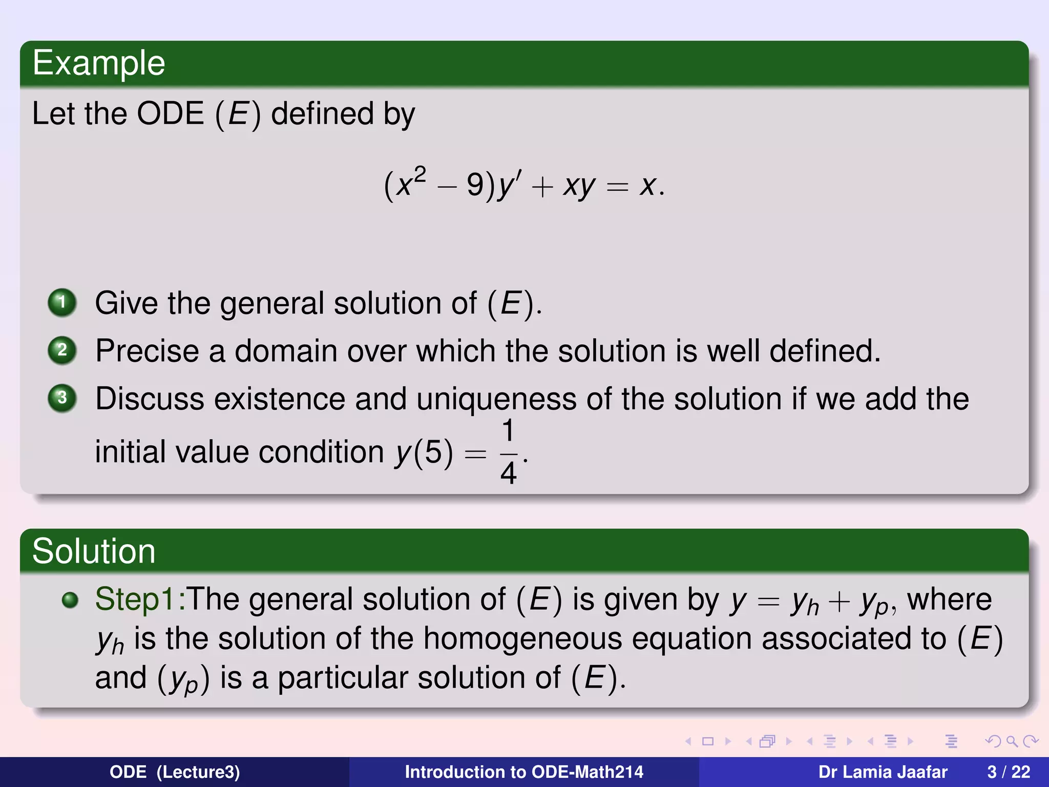 Example
Let the ODE (E) deﬁned by
(x 2 − 9)y + xy = x.

1

Give the general solution of (E).

2

Precise a domain over which the solution is well deﬁned.

3

Discuss existence and uniqueness of the solution if we add the
1
initial value condition y(5) = .
4

Solution
Step1:The general solution of (E) is given by y = yh + yp , where
yh is the solution of the homogeneous equation associated to (E)
and (yp ) is a particular solution of (E).
ODE (Lecture3)

Introduction to ODE-Math214

Dr Lamia Jaafar

3 / 22

 
