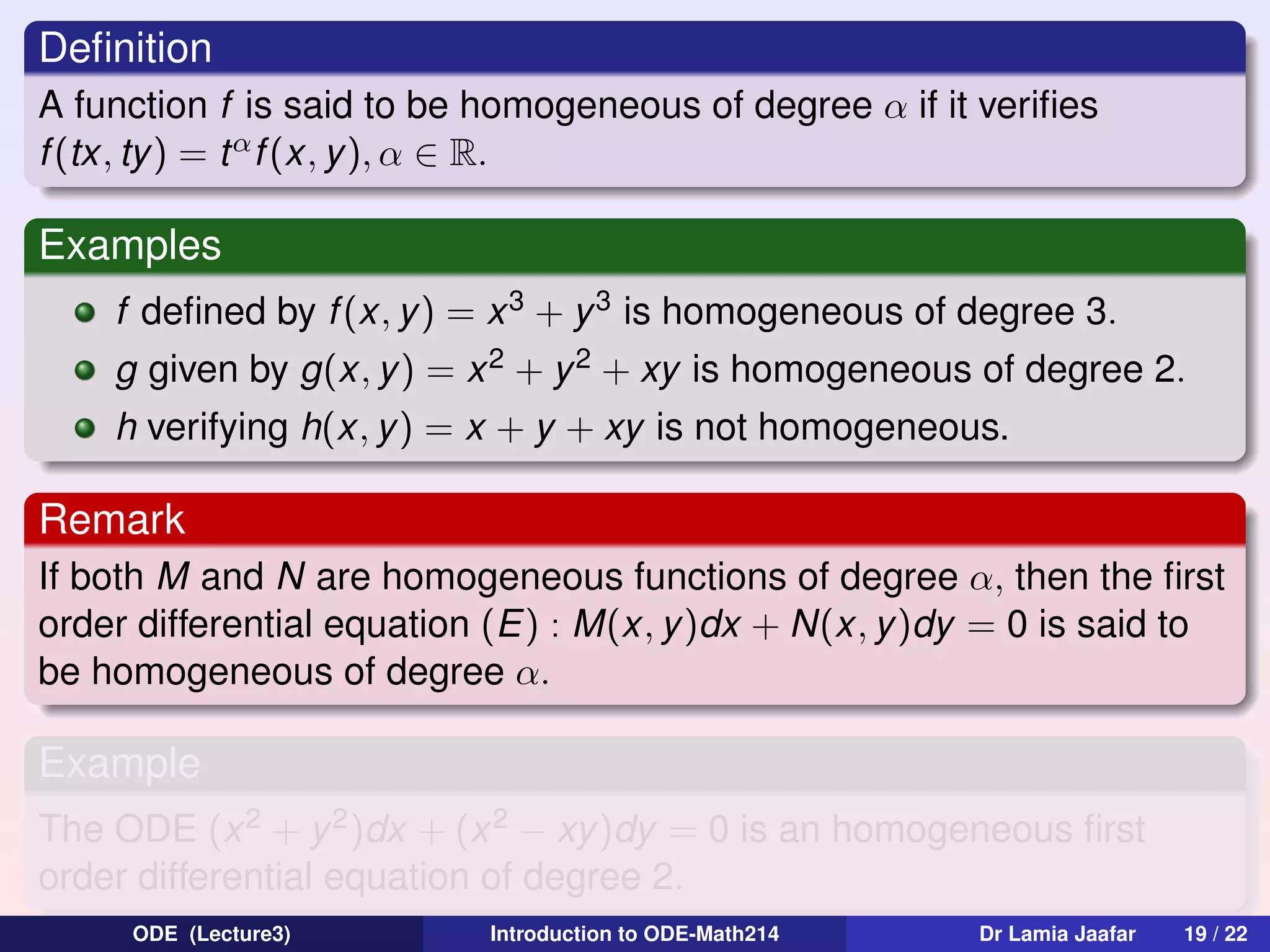 Deﬁnition
A function f is said to be homogeneous of degree α if it veriﬁes
f (tx, ty) = t α f (x, y ), α ∈ R.

Examples
f deﬁned by f (x, y) = x 3 + y 3 is homogeneous of degree 3.
g given by g(x, y ) = x 2 + y 2 + xy is homogeneous of degree 2.
h verifying h(x, y) = x + y + xy is not homogeneous.

Remark
If both M and N are homogeneous functions of degree α, then the ﬁrst
order differential equation (E) : M(x, y)dx + N(x, y)dy = 0 is said to
be homogeneous of degree α.

Example
The ODE (x 2 + y 2 )dx + (x 2 − xy)dy = 0 is an homogeneous ﬁrst
order differential equation of degree 2.
ODE (Lecture3)

Introduction to ODE-Math214

Dr Lamia Jaafar

19 / 22

 