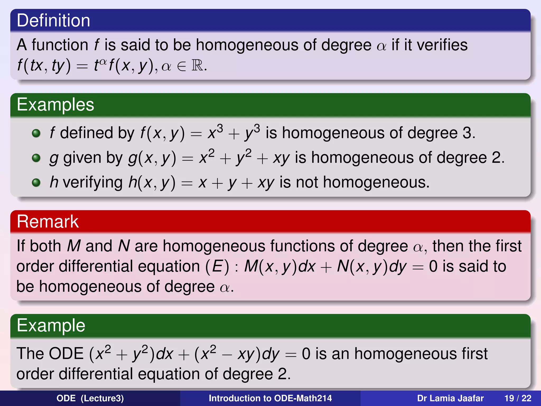 Deﬁnition
A function f is said to be homogeneous of degree α if it veriﬁes
f (tx, ty) = t α f (x, y ), α ∈ R.

Examples
f deﬁned by f (x, y) = x 3 + y 3 is homogeneous of degree 3.
g given by g(x, y ) = x 2 + y 2 + xy is homogeneous of degree 2.
h verifying h(x, y) = x + y + xy is not homogeneous.

Remark
If both M and N are homogeneous functions of degree α, then the ﬁrst
order differential equation (E) : M(x, y)dx + N(x, y)dy = 0 is said to
be homogeneous of degree α.

Example
The ODE (x 2 + y 2 )dx + (x 2 − xy)dy = 0 is an homogeneous ﬁrst
order differential equation of degree 2.
ODE (Lecture3)

Introduction to ODE-Math214

Dr Lamia Jaafar

19 / 22

 