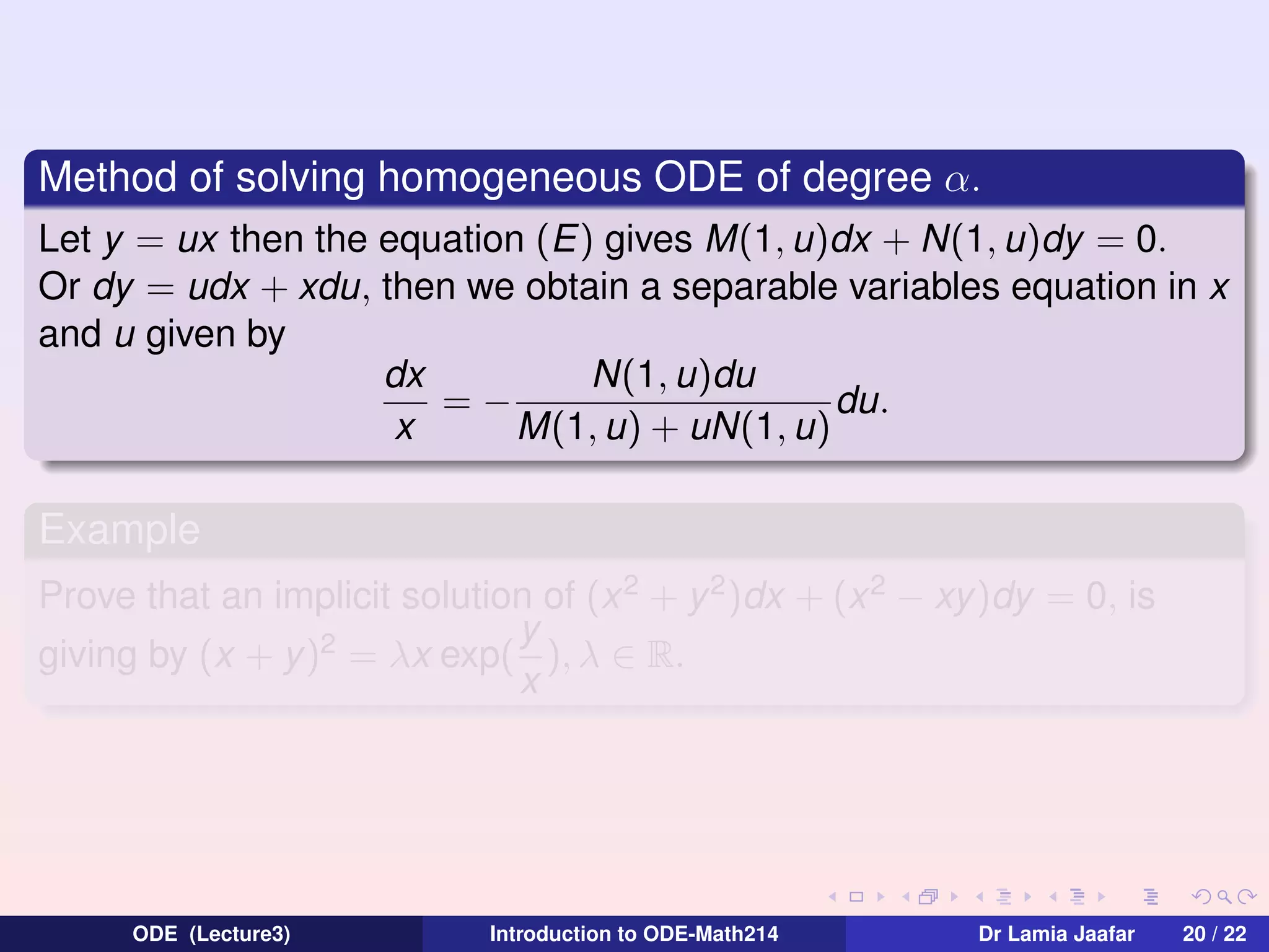 Method of solving homogeneous ODE of degree α.
Let y = ux then the equation (E) gives M(1, u)dx + N(1, u)dy = 0.
Or dy = udx + xdu, then we obtain a separable variables equation in x
and u given by
N(1, u)du
dx
=−
du.
x
M(1, u) + uN(1, u)

Example
Prove that an implicit solution of (x 2 + y 2 )dx + (x 2 − xy)dy = 0, is
y
giving by (x + y)2 = λx exp( ), λ ∈ R.
x

ODE (Lecture3)

Introduction to ODE-Math214

Dr Lamia Jaafar

20 / 22

 