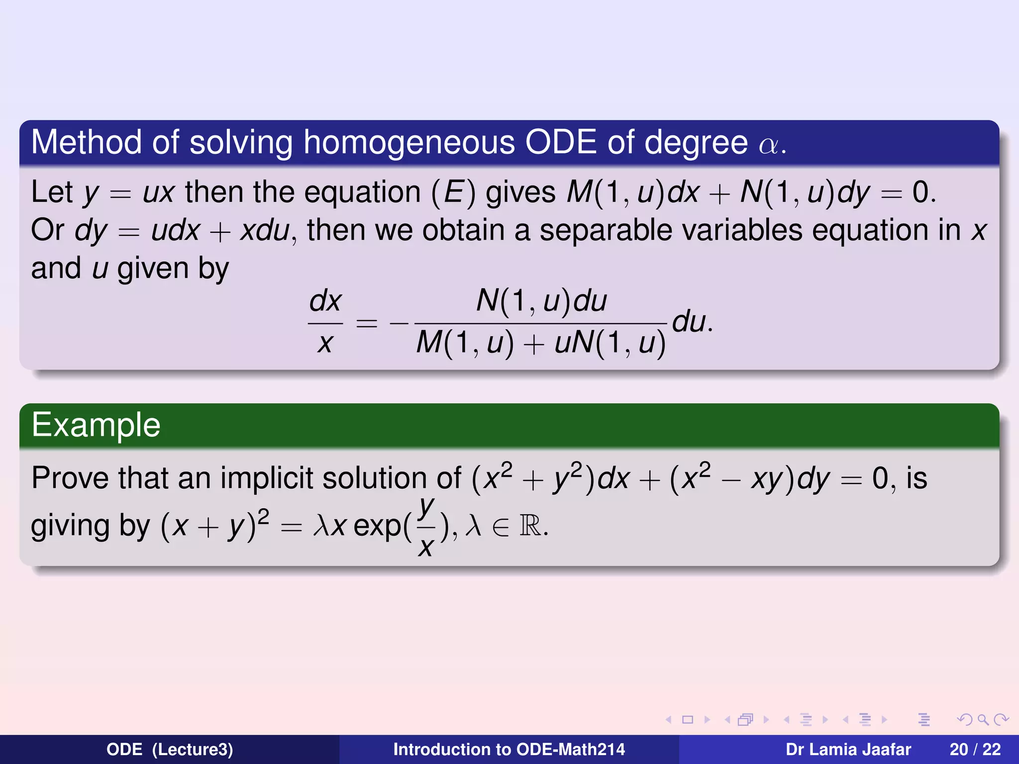 Method of solving homogeneous ODE of degree α.
Let y = ux then the equation (E) gives M(1, u)dx + N(1, u)dy = 0.
Or dy = udx + xdu, then we obtain a separable variables equation in x
and u given by
N(1, u)du
dx
=−
du.
x
M(1, u) + uN(1, u)

Example
Prove that an implicit solution of (x 2 + y 2 )dx + (x 2 − xy)dy = 0, is
y
giving by (x + y)2 = λx exp( ), λ ∈ R.
x

ODE (Lecture3)

Introduction to ODE-Math214

Dr Lamia Jaafar

20 / 22

 