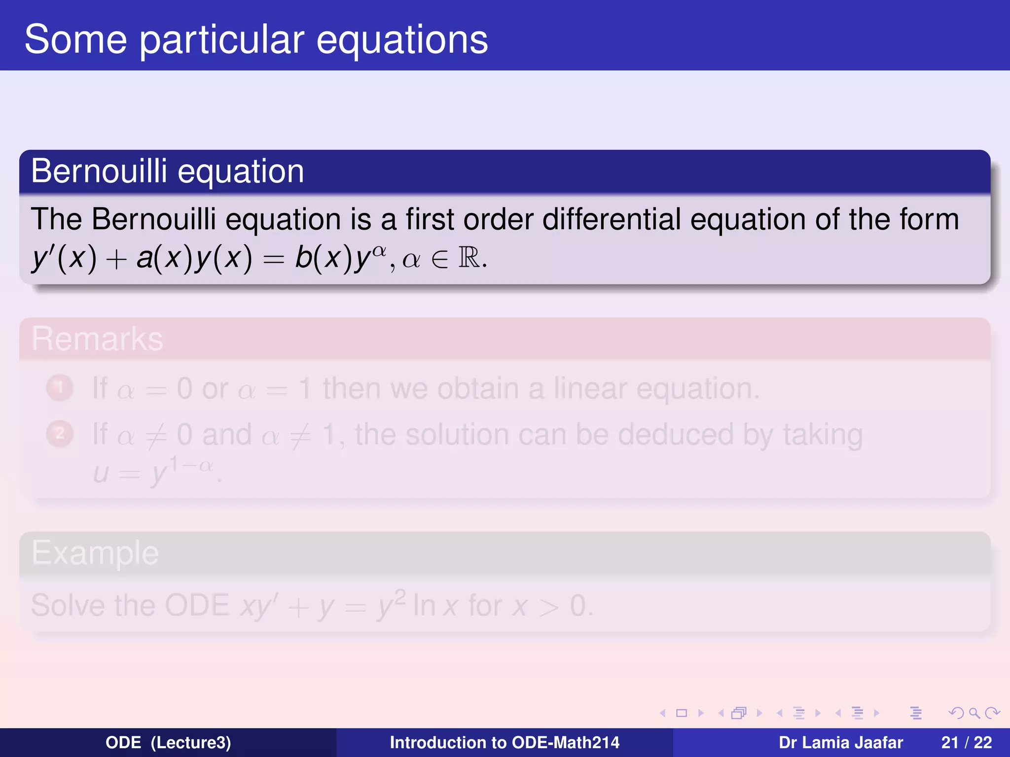 Some particular equations
Bernouilli equation
The Bernouilli equation is a ﬁrst order differential equation of the form
y (x) + a(x)y (x) = b(x)y α , α ∈ R.

Remarks
1

If α = 0 or α = 1 then we obtain a linear equation.

2

If α = 0 and α = 1, the solution can be deduced by taking
u = y 1−α .

Example
Solve the ODE xy + y = y 2 ln x for x > 0.

ODE (Lecture3)

Introduction to ODE-Math214

Dr Lamia Jaafar

21 / 22

 