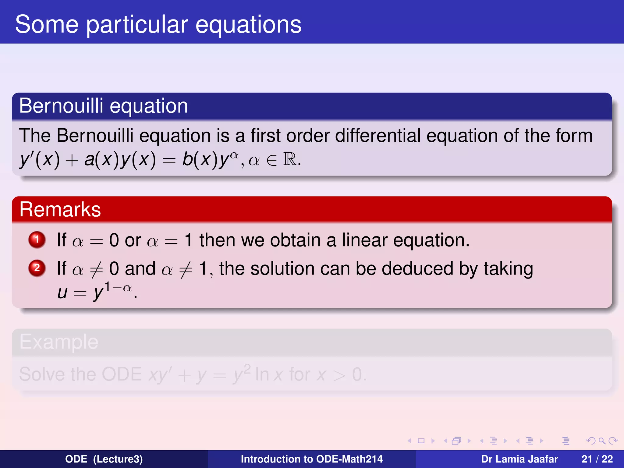 Some particular equations
Bernouilli equation
The Bernouilli equation is a ﬁrst order differential equation of the form
y (x) + a(x)y (x) = b(x)y α , α ∈ R.

Remarks
1

If α = 0 or α = 1 then we obtain a linear equation.

2

If α = 0 and α = 1, the solution can be deduced by taking
u = y 1−α .

Example
Solve the ODE xy + y = y 2 ln x for x > 0.

ODE (Lecture3)

Introduction to ODE-Math214

Dr Lamia Jaafar

21 / 22

 