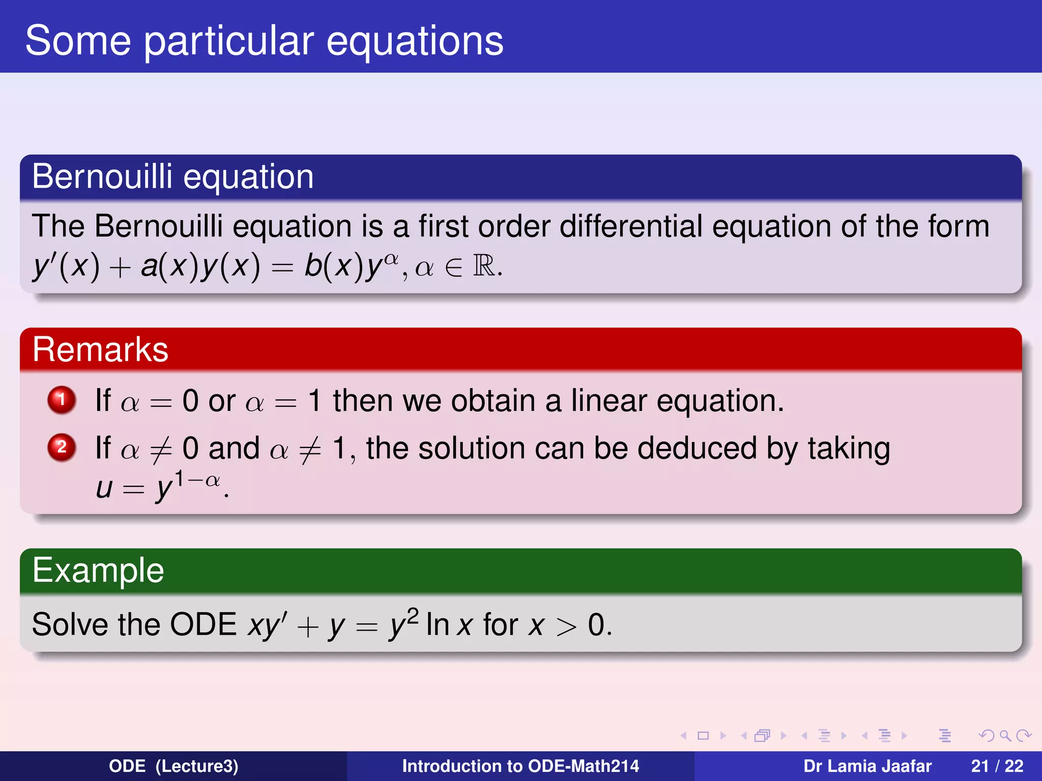 Some particular equations
Bernouilli equation
The Bernouilli equation is a ﬁrst order differential equation of the form
y (x) + a(x)y (x) = b(x)y α , α ∈ R.

Remarks
1

If α = 0 or α = 1 then we obtain a linear equation.

2

If α = 0 and α = 1, the solution can be deduced by taking
u = y 1−α .

Example
Solve the ODE xy + y = y 2 ln x for x > 0.

ODE (Lecture3)

Introduction to ODE-Math214

Dr Lamia Jaafar

21 / 22

 
