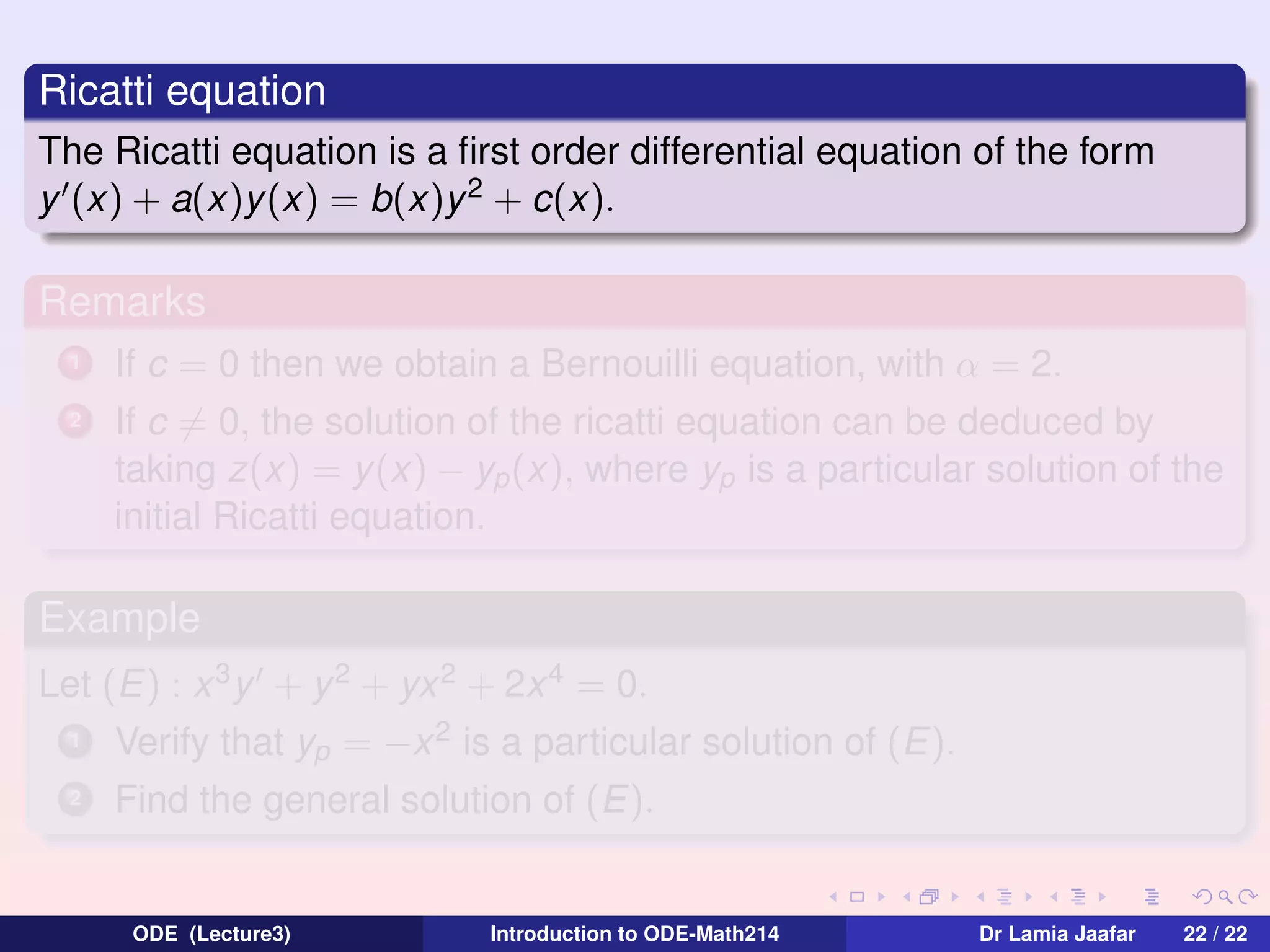 Ricatti equation
The Ricatti equation is a ﬁrst order differential equation of the form
y (x) + a(x)y (x) = b(x)y 2 + c(x).

Remarks
1

If c = 0 then we obtain a Bernouilli equation, with α = 2.

2

If c = 0, the solution of the ricatti equation can be deduced by
taking z(x) = y (x) − yp (x), where yp is a particular solution of the
initial Ricatti equation.

Example
Let (E) : x 3 y + y 2 + yx 2 + 2x 4 = 0.
1

Verify that yp = −x 2 is a particular solution of (E).

2

Find the general solution of (E).

ODE (Lecture3)

Introduction to ODE-Math214

Dr Lamia Jaafar

22 / 22

 