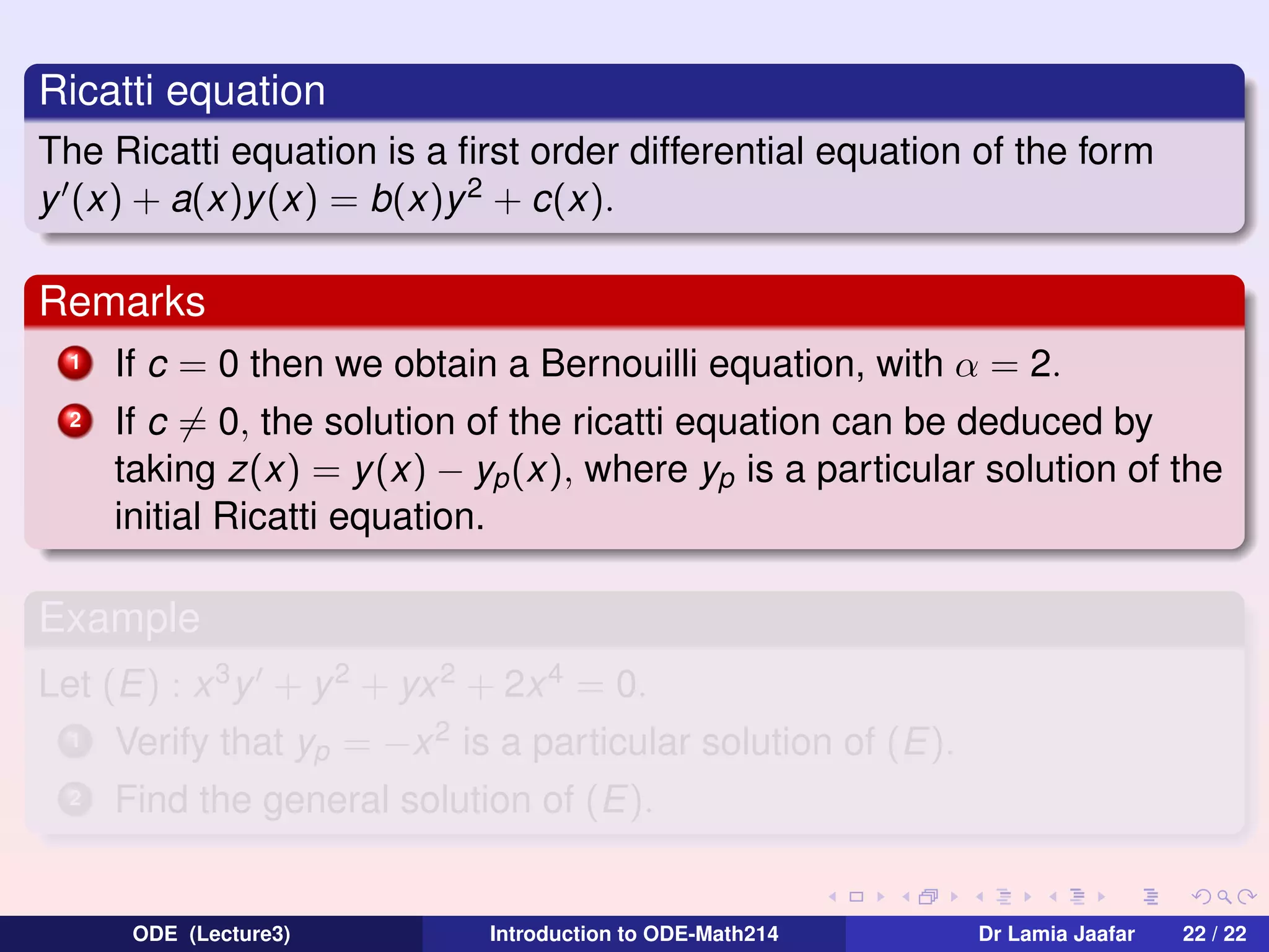 Ricatti equation
The Ricatti equation is a ﬁrst order differential equation of the form
y (x) + a(x)y (x) = b(x)y 2 + c(x).

Remarks
1

If c = 0 then we obtain a Bernouilli equation, with α = 2.

2

If c = 0, the solution of the ricatti equation can be deduced by
taking z(x) = y (x) − yp (x), where yp is a particular solution of the
initial Ricatti equation.

Example
Let (E) : x 3 y + y 2 + yx 2 + 2x 4 = 0.
1

Verify that yp = −x 2 is a particular solution of (E).

2

Find the general solution of (E).

ODE (Lecture3)

Introduction to ODE-Math214

Dr Lamia Jaafar

22 / 22

 