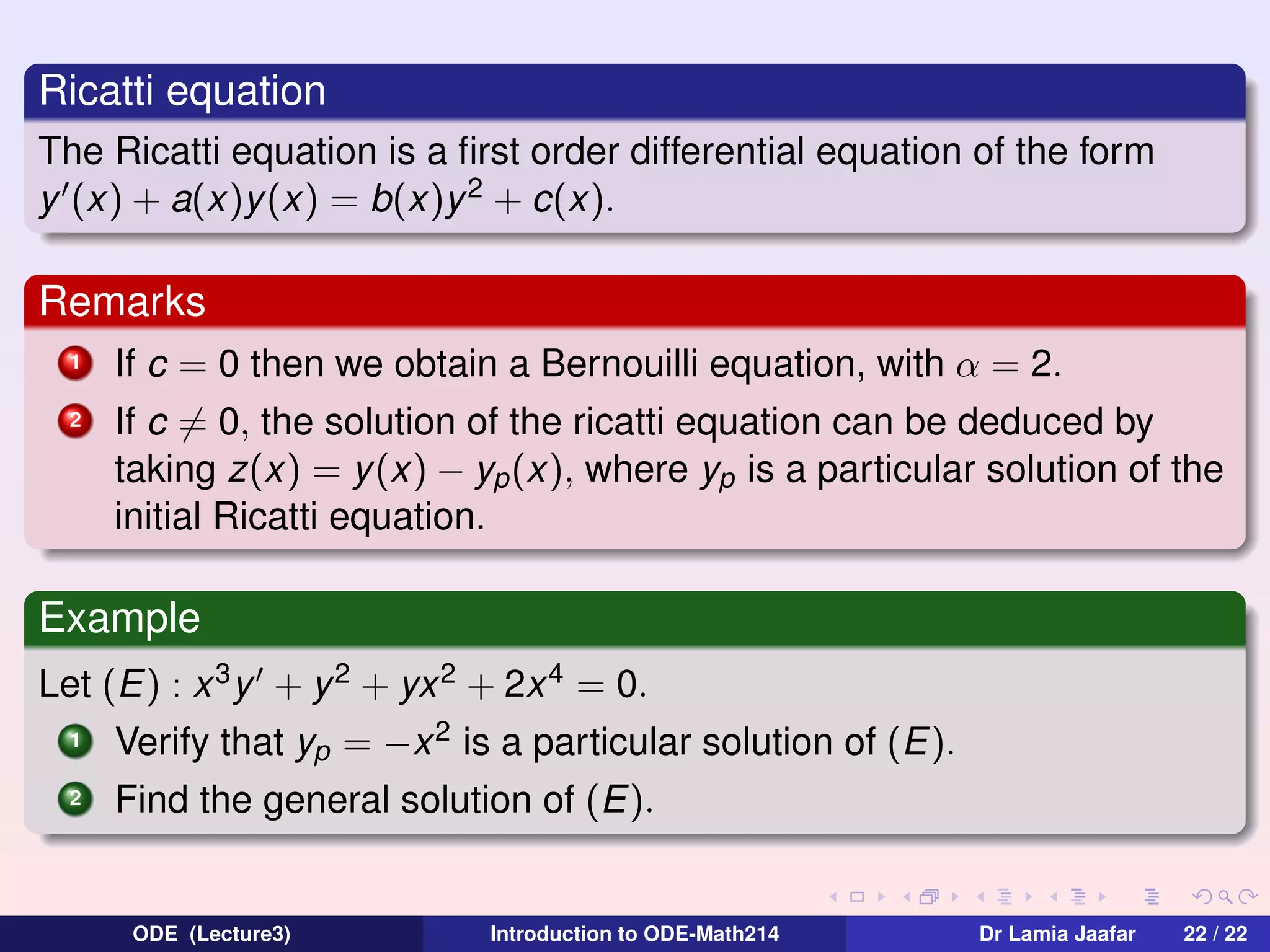 Ricatti equation
The Ricatti equation is a ﬁrst order differential equation of the form
y (x) + a(x)y (x) = b(x)y 2 + c(x).

Remarks
1

If c = 0 then we obtain a Bernouilli equation, with α = 2.

2

If c = 0, the solution of the ricatti equation can be deduced by
taking z(x) = y (x) − yp (x), where yp is a particular solution of the
initial Ricatti equation.

Example
Let (E) : x 3 y + y 2 + yx 2 + 2x 4 = 0.
1

Verify that yp = −x 2 is a particular solution of (E).

2

Find the general solution of (E).

ODE (Lecture3)

Introduction to ODE-Math214

Dr Lamia Jaafar

22 / 22

 