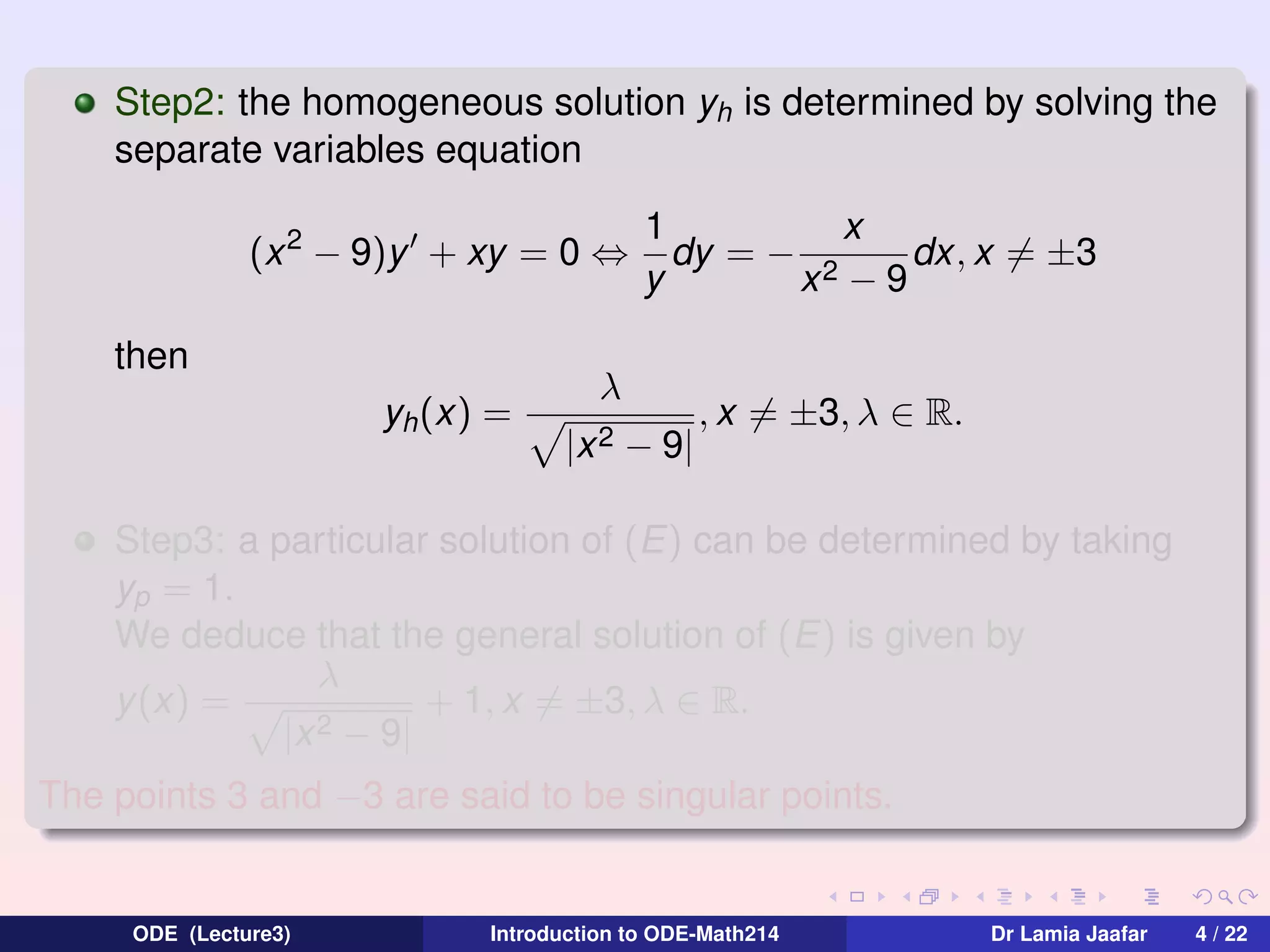 Step2: the homogeneous solution yh is determined by solving the
separate variables equation
(x 2 − 9)y + xy = 0 ⇔
then
yh (x) =

1
x
dy = − 2
dx, x = ±3
y
x −9

λ
|x 2

− 9|

, x = ±3, λ ∈ R.

Step3: a particular solution of (E) can be determined by taking
yp = 1.
We deduce that the general solution of (E) is given by
λ
+ 1, x = ±3, λ ∈ R.
y (x) =
2 − 9|
|x
The points 3 and −3 are said to be singular points.

ODE (Lecture3)

Introduction to ODE-Math214

Dr Lamia Jaafar

4 / 22

 