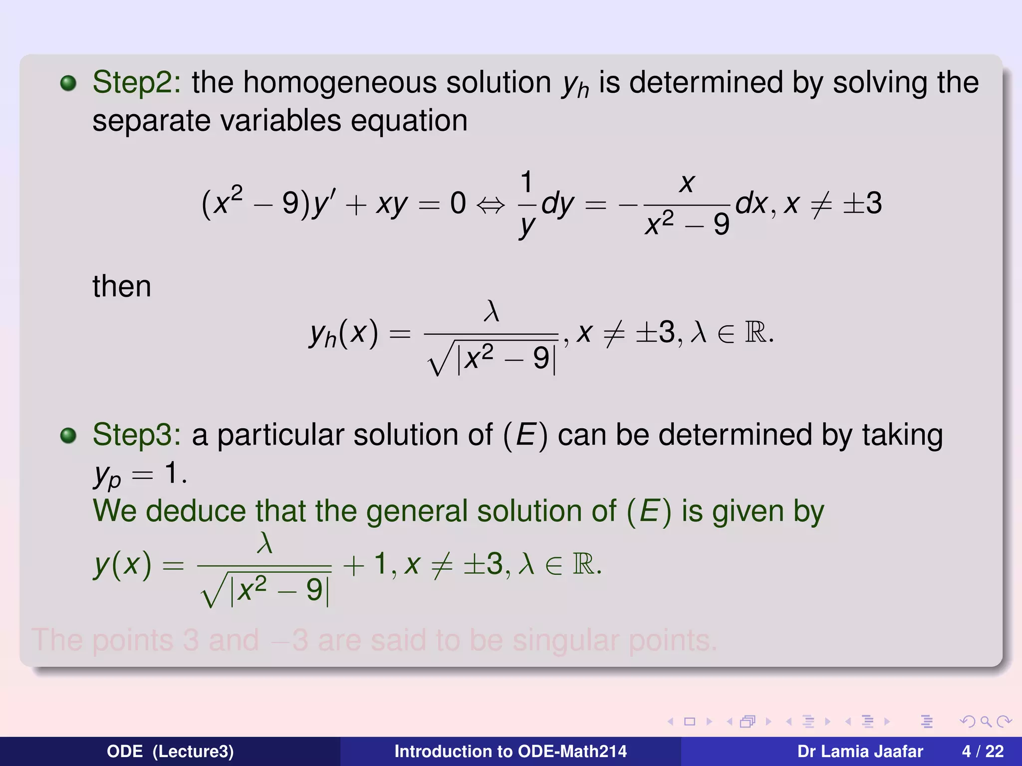 Step2: the homogeneous solution yh is determined by solving the
separate variables equation
(x 2 − 9)y + xy = 0 ⇔
then
yh (x) =

1
x
dy = − 2
dx, x = ±3
y
x −9

λ
|x 2

− 9|

, x = ±3, λ ∈ R.

Step3: a particular solution of (E) can be determined by taking
yp = 1.
We deduce that the general solution of (E) is given by
λ
+ 1, x = ±3, λ ∈ R.
y (x) =
2 − 9|
|x
The points 3 and −3 are said to be singular points.

ODE (Lecture3)

Introduction to ODE-Math214

Dr Lamia Jaafar

4 / 22

 
