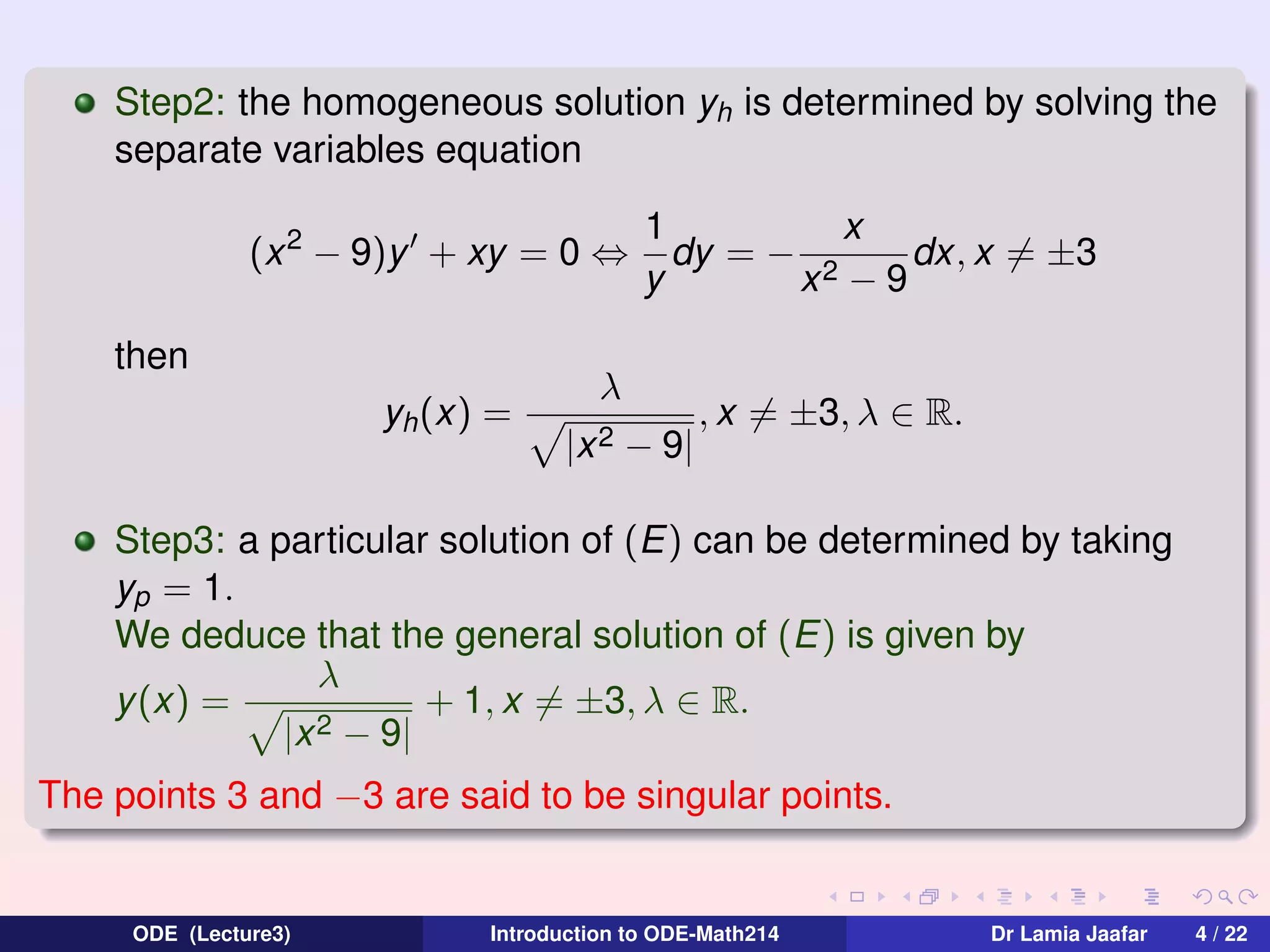 Step2: the homogeneous solution yh is determined by solving the
separate variables equation
(x 2 − 9)y + xy = 0 ⇔
then
yh (x) =

1
x
dy = − 2
dx, x = ±3
y
x −9

λ
|x 2

− 9|

, x = ±3, λ ∈ R.

Step3: a particular solution of (E) can be determined by taking
yp = 1.
We deduce that the general solution of (E) is given by
λ
+ 1, x = ±3, λ ∈ R.
y (x) =
2 − 9|
|x
The points 3 and −3 are said to be singular points.

ODE (Lecture3)

Introduction to ODE-Math214

Dr Lamia Jaafar

4 / 22

 