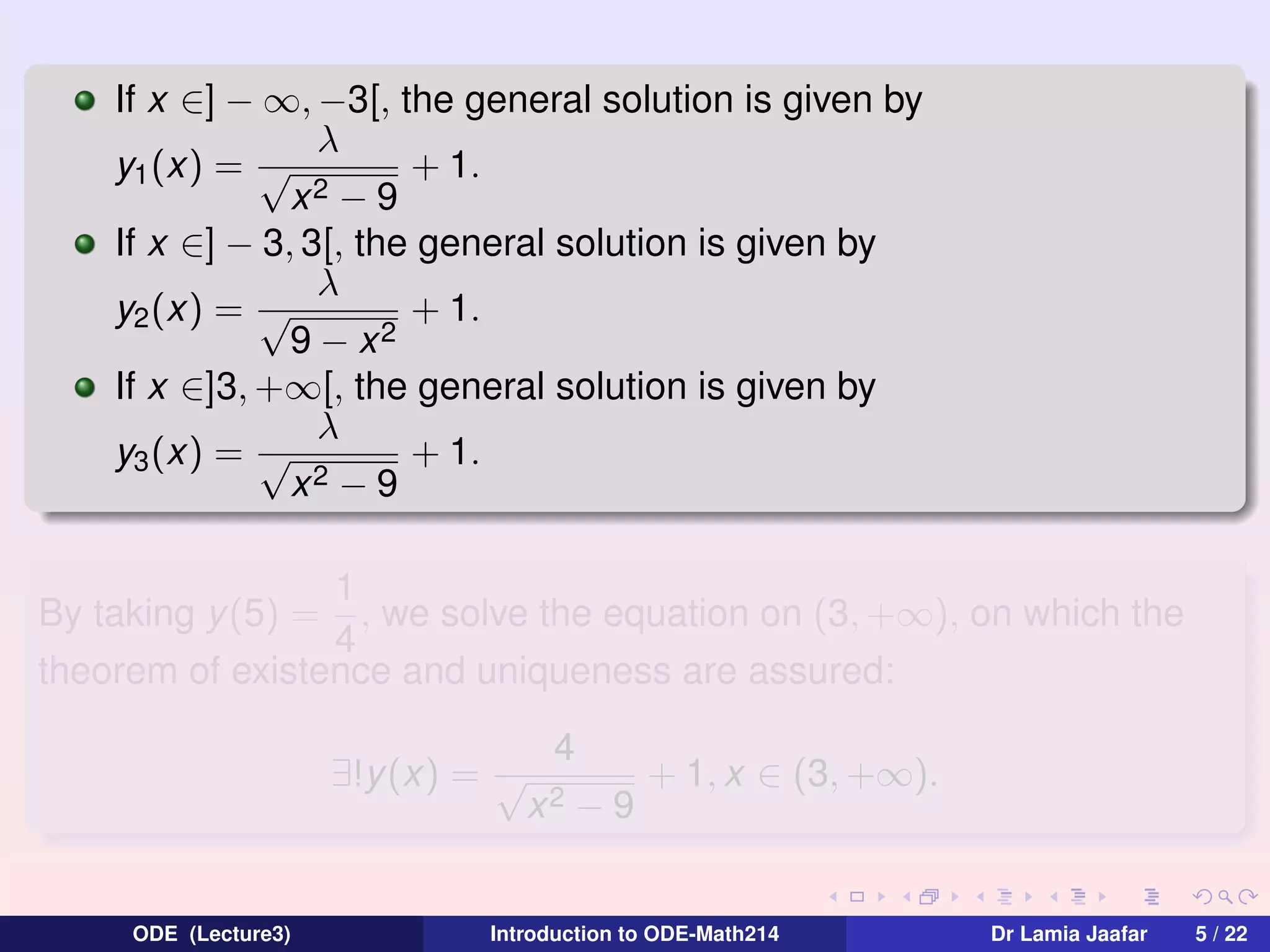 If x ∈] − ∞, −3[, the general solution is given by
λ
y1 (x) = √
+ 1.
x2 − 9
If x ∈] − 3, 3[, the general solution is given by
λ
+ 1.
y2 (x) = √
9 − x2
If x ∈]3, +∞[, the general solution is given by
λ
+ 1.
y3 (x) = √
2−9
x
1
, we solve the equation on (3, +∞), on which the
4
theorem of existence and uniqueness are assured:
By taking y (5) =

∃!y(x) = √

ODE (Lecture3)

4
x2

−9

+ 1, x ∈ (3, +∞).

Introduction to ODE-Math214

Dr Lamia Jaafar

5 / 22

 