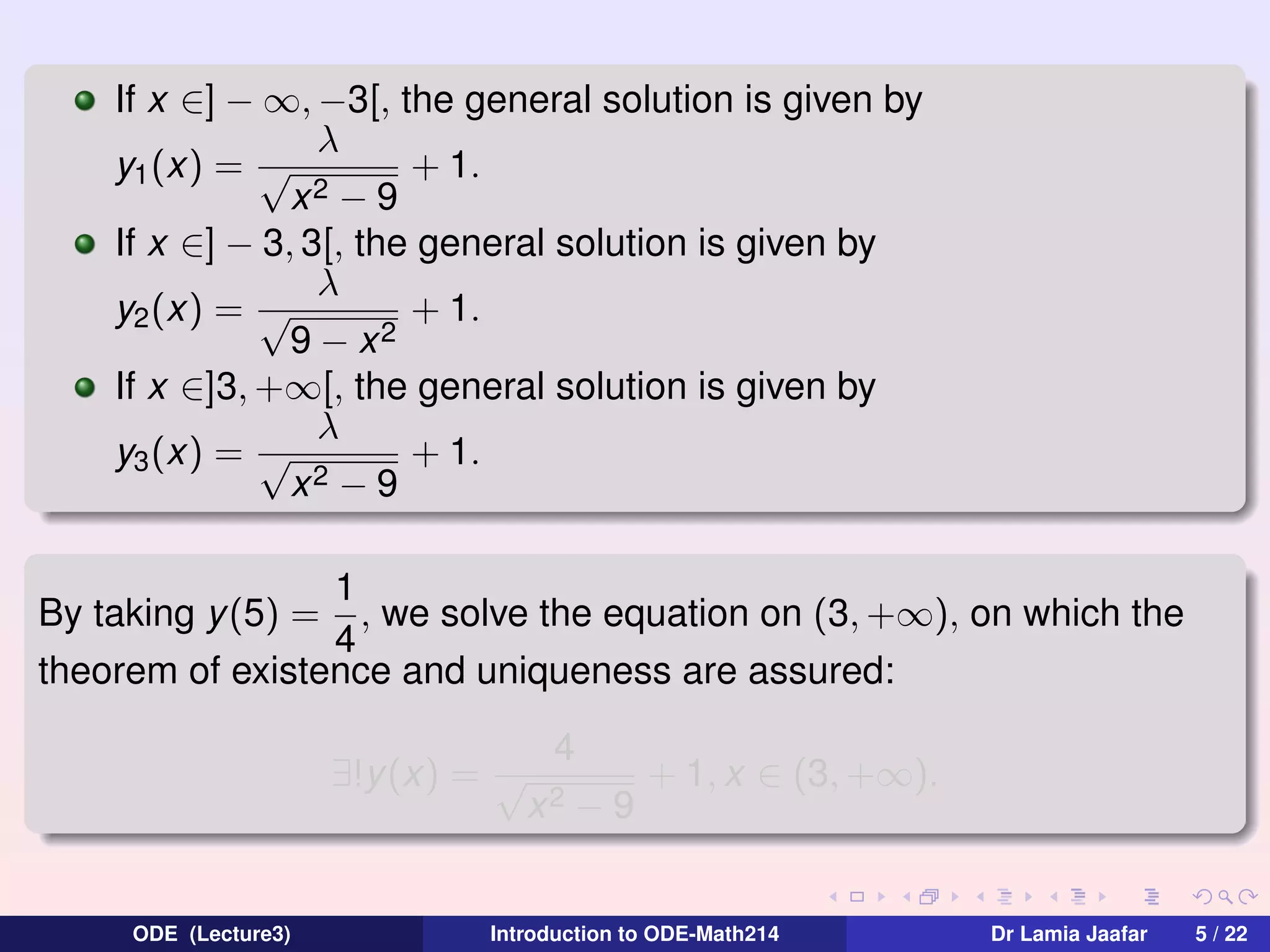 If x ∈] − ∞, −3[, the general solution is given by
λ
y1 (x) = √
+ 1.
x2 − 9
If x ∈] − 3, 3[, the general solution is given by
λ
+ 1.
y2 (x) = √
9 − x2
If x ∈]3, +∞[, the general solution is given by
λ
+ 1.
y3 (x) = √
2−9
x
1
, we solve the equation on (3, +∞), on which the
4
theorem of existence and uniqueness are assured:
By taking y (5) =

∃!y(x) = √

ODE (Lecture3)

4
x2

−9

+ 1, x ∈ (3, +∞).

Introduction to ODE-Math214

Dr Lamia Jaafar

5 / 22

 