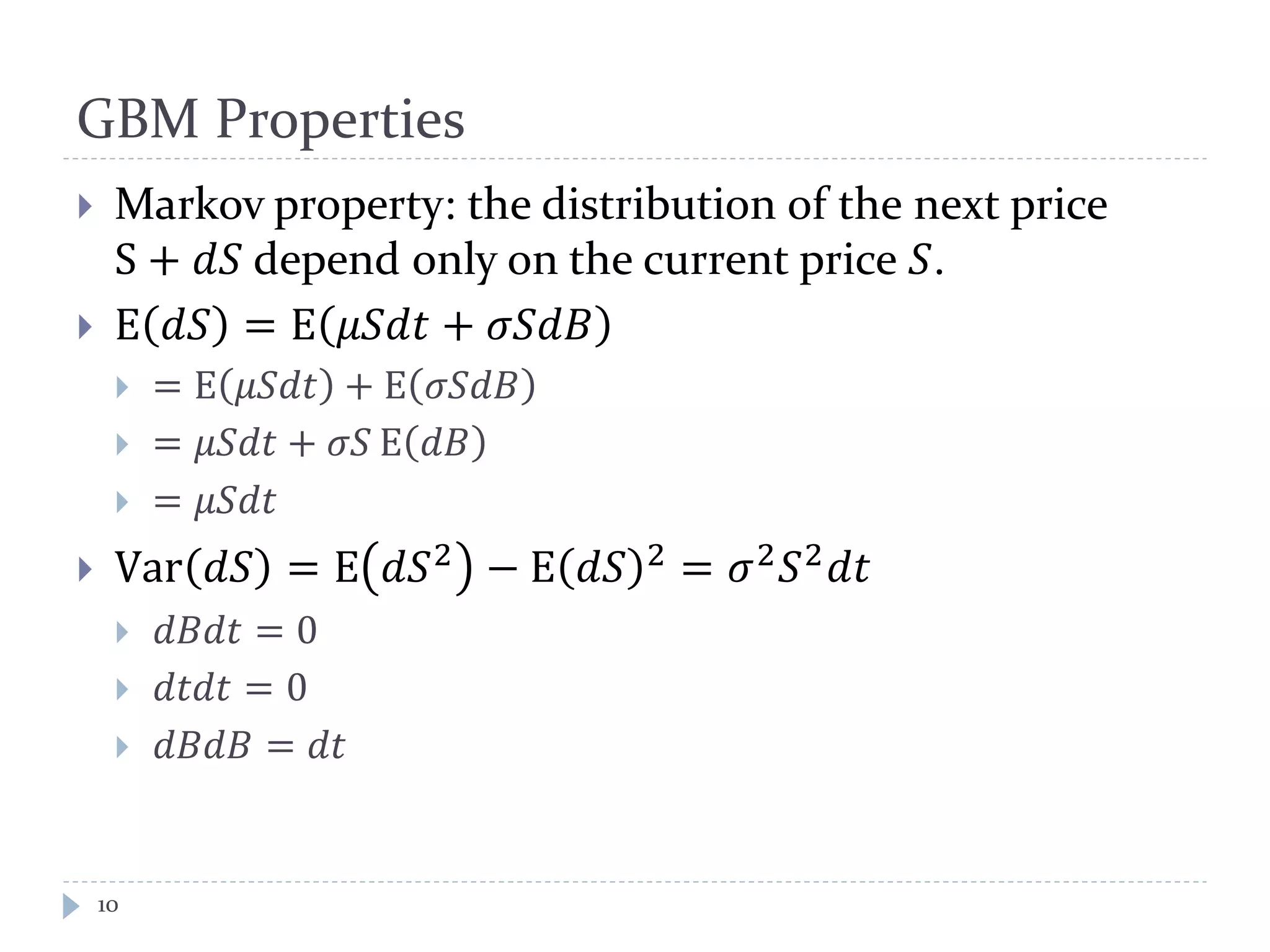 GBM Properties
10
 Markov property: the distribution of the next price
S + 𝑑𝑑 depend only on the current price 𝑆.
 E 𝑑𝑆 = E 𝜇𝑆𝑑𝑑 + 𝜎𝑆𝑑𝐵
 = E 𝜇𝜇𝜇𝜇 + E 𝜎𝜎𝜎𝐵
 = 𝜇𝜇𝜇𝜇 + 𝜎𝜎 E 𝑑𝐵
 = 𝜇𝜇𝜇𝜇
 Var 𝑑𝑑 = E 𝑑𝑑2 − E 𝑑𝑑 2 = 𝜎2 𝑆2 𝑑𝑑
 𝑑𝐵𝑑𝑑 = 0
 𝑑𝑑𝑑𝑑 = 0
 𝑑𝐵𝑑𝐵 = 𝑑𝑑
 
