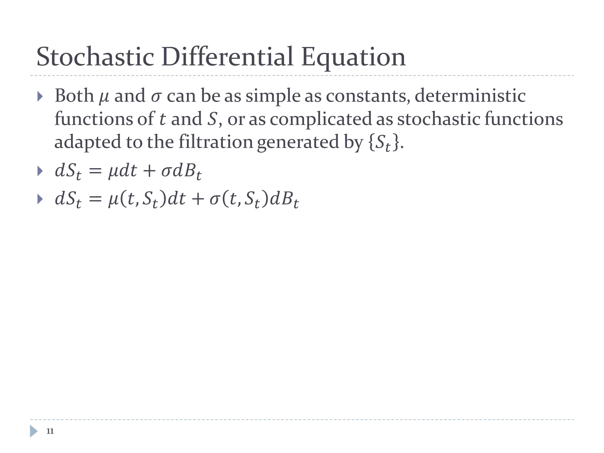 Stochastic Differential Equation
11
 Both 𝜇 and 𝜎 can be as simple as constants, deterministic
functions of 𝑡 and 𝑆, or as complicated as stochastic functions
adapted to the filtration generated by 𝑆𝑡 .
 𝑑𝑆𝑡 = 𝜇𝜇𝜇 + 𝜎𝜎𝐵𝑡
 𝑑𝑆𝑡 = 𝜇 𝑡, 𝑆𝑡 𝑑𝑑 + 𝜎 𝑡, 𝑆𝑡 𝑑𝐵𝑡
 