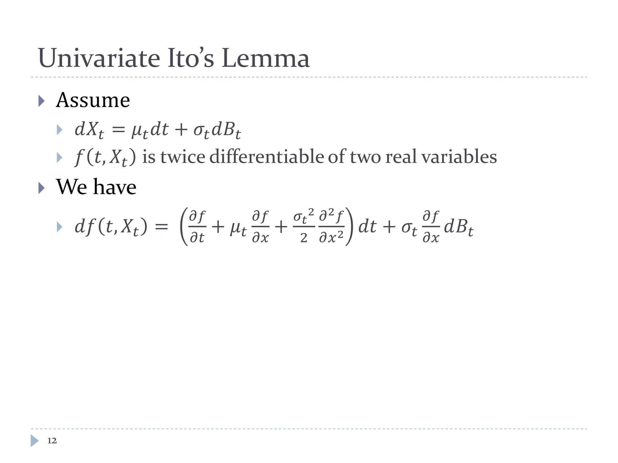 Univariate Ito’s Lemma
12
 Assume
 𝑑𝑋𝑡 = 𝜇 𝑡 𝑑𝑑 + 𝜎𝑡 𝑑𝐵𝑡
 𝑓 𝑡, 𝑋𝑡 is twice differentiable of two real variables
 We have
 𝑑𝑑 𝑡, 𝑋𝑡 =
𝜕𝜕
𝜕𝜕
+ 𝜇 𝑡
𝜕𝜕
𝜕𝜕
+
𝜎𝑡
2
2
𝜕2 𝑓
𝜕𝑥2 𝑑𝑑 + 𝜎𝑡
𝜕𝜕
𝜕𝜕
𝑑𝐵𝑡
 