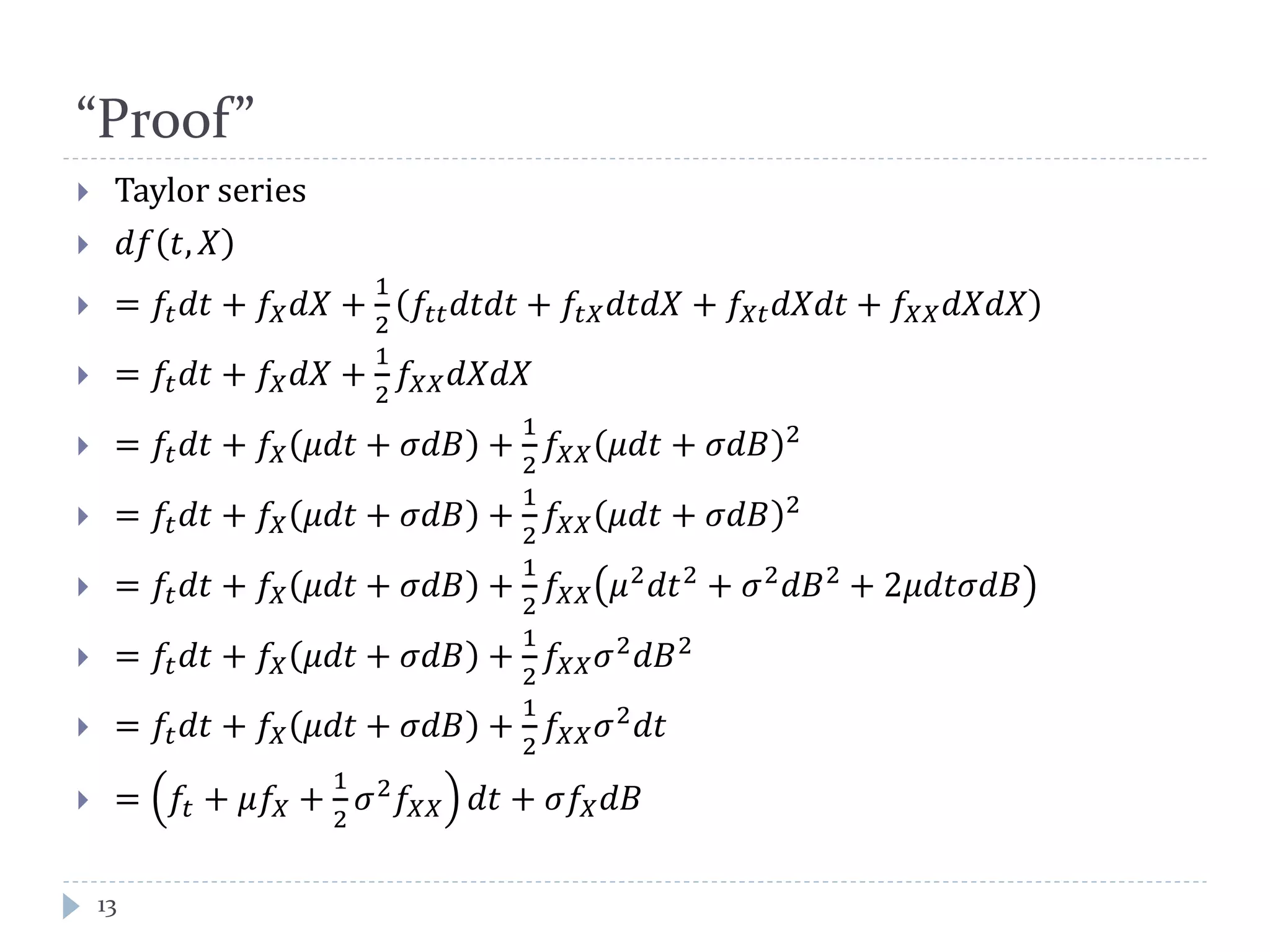 “Proof”
13
 Taylor series
 𝑑𝑓 𝑡, 𝑋
 = 𝑓𝑡 𝑑𝑑 + 𝑓𝑋 𝑑𝑋 +
1
2
𝑓𝑡𝑡 𝑑𝑑𝑑𝑑 + 𝑓𝑡𝑋 𝑑𝑑𝑑𝑋 + 𝑓𝑋𝑋 𝑑𝑋𝑑𝑡 + 𝑓𝑋𝑋 𝑑𝑑𝑑𝑋
 = 𝑓𝑡 𝑑𝑑 + 𝑓𝑋 𝑑𝑑 +
1
2
𝑓𝑋 𝑋 𝑑𝑑𝑑𝑑
 = 𝑓𝑡 𝑑𝑑 + 𝑓𝑋 𝜇𝑑𝑑 + 𝜎𝑑𝐵 +
1
2
𝑓𝑋𝑋 𝜇𝑑𝑑 + 𝜎𝑑𝑑 2
 = 𝑓𝑡 𝑑𝑑 + 𝑓𝑋 𝜇𝑑𝑑 + 𝜎𝑑𝑑 +
1
2
𝑓𝑋𝑋 𝜇𝑑𝑑 + 𝜎𝑑𝑑 2
 = 𝑓𝑡 𝑑𝑑 + 𝑓𝑋 𝜇𝑑𝑑 + 𝜎𝑑𝑑 +
1
2
𝑓𝑋𝑋 𝜇2
𝑑𝑑2
+ 𝜎2
𝑑𝐵2
+ 2𝜇𝑑𝑑𝜎𝑑𝑑
 = 𝑓𝑡 𝑑𝑑 + 𝑓𝑋 𝜇𝑑𝑑 + 𝜎𝑑𝑑 +
1
2
𝑓𝑋𝑋 𝜎2
𝑑𝑑2
 = 𝑓𝑡 𝑑𝑑 + 𝑓𝑋 𝜇𝑑𝑑 + 𝜎𝑑𝑑 +
1
2
𝑓𝑋𝑋 𝜎2
𝑑𝑑
 = 𝑓𝑡 + 𝜇𝑓𝑋 +
1
2
𝜎2
𝑓𝑋 𝑋 𝑑𝑑 + 𝜎𝑓𝑋 𝑑𝑑
 