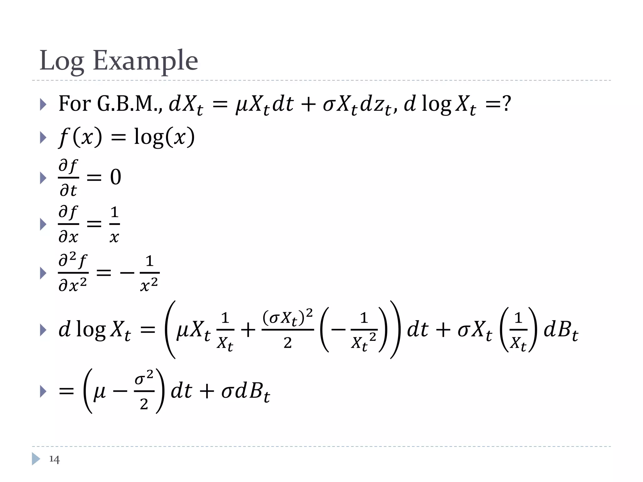 Log Example
14
 For G.B.M., 𝑑𝑋𝑡 = 𝜇𝑋𝑡 𝑑𝑑 + 𝜎𝑋𝑡 𝑑𝑧𝑡, 𝑑 log 𝑋𝑡 =?
 𝑓 𝑥 = log 𝑥

𝜕𝑓
𝜕𝑡
= 0

𝜕𝑓
𝜕𝑥
=
1
𝑥

𝜕2 𝑓
𝜕𝑥2 = −
1
𝑥2
 𝑑 log 𝑋𝑡 = 𝜇𝑋𝑡
1
𝑋𝑡
+
𝜎𝑋𝑡
2
2
−
1
𝑋𝑡
2 𝑑𝑑 + 𝜎𝑋𝑡
1
𝑋𝑡
𝑑𝐵𝑡
 = 𝜇 −
𝜎2
2
𝑑𝑑 + 𝜎𝑑𝐵𝑡
 
