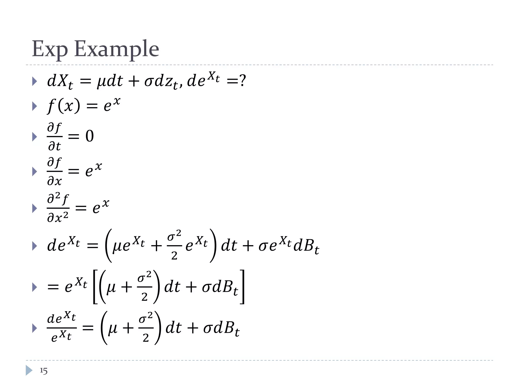 Exp Example
15
 𝑑𝑋𝑡 = 𝜇𝑑𝑑 + 𝜎𝑑𝑧𝑡, 𝑑𝑒 𝑋𝑡 =?
 𝑓 𝑥 = 𝑒 𝑥

𝜕𝑓
𝜕𝑡
= 0

𝜕𝑓
𝜕𝑥
= 𝑒 𝑥

𝜕2 𝑓
𝜕𝑥2 = 𝑒 𝑥
 𝑑𝑒 𝑋𝑡 = 𝜇𝑒 𝑋𝑡 +
𝜎2
2
𝑒 𝑋𝑡 𝑑𝑑 + 𝜎𝑒 𝑋𝑡 𝑑𝐵𝑡
 = 𝑒 𝑋𝑡 𝜇 +
𝜎2
2
𝑑𝑑 + 𝜎𝑑𝐵𝑡

𝑑𝑒 𝑋 𝑡
𝑒 𝑋 𝑡
= 𝜇 +
𝜎2
2
𝑑𝑑 + 𝜎𝑑𝐵𝑡
 