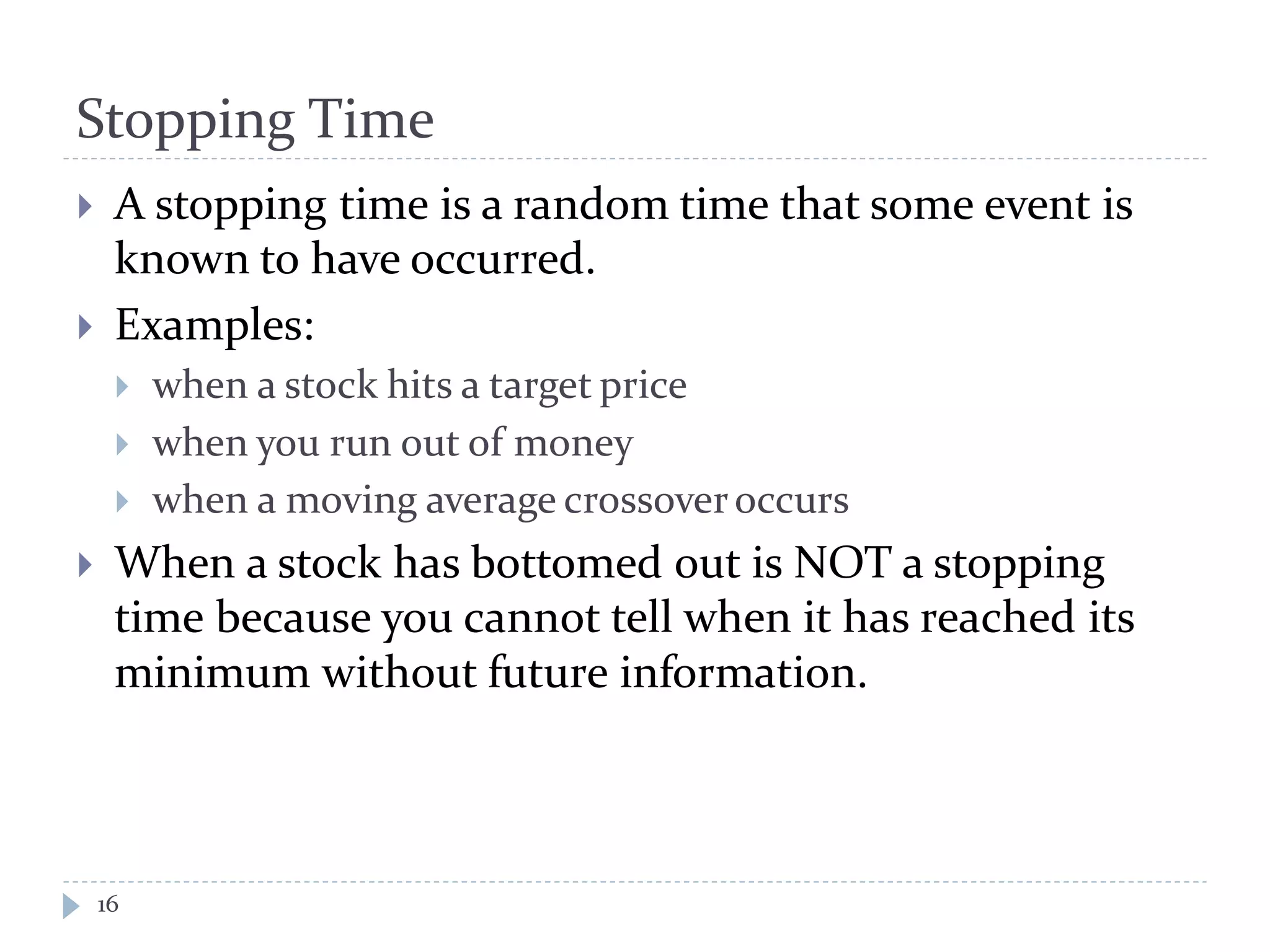 Stopping Time
16
 A stopping time is a random time that some event is
known to have occurred.
 Examples:
 when a stock hits a target price
 when you run out of money
 when a moving average crossoveroccurs
 When a stock has bottomed out is NOT a stopping
time because you cannot tell when it has reached its
minimum without future information.
 