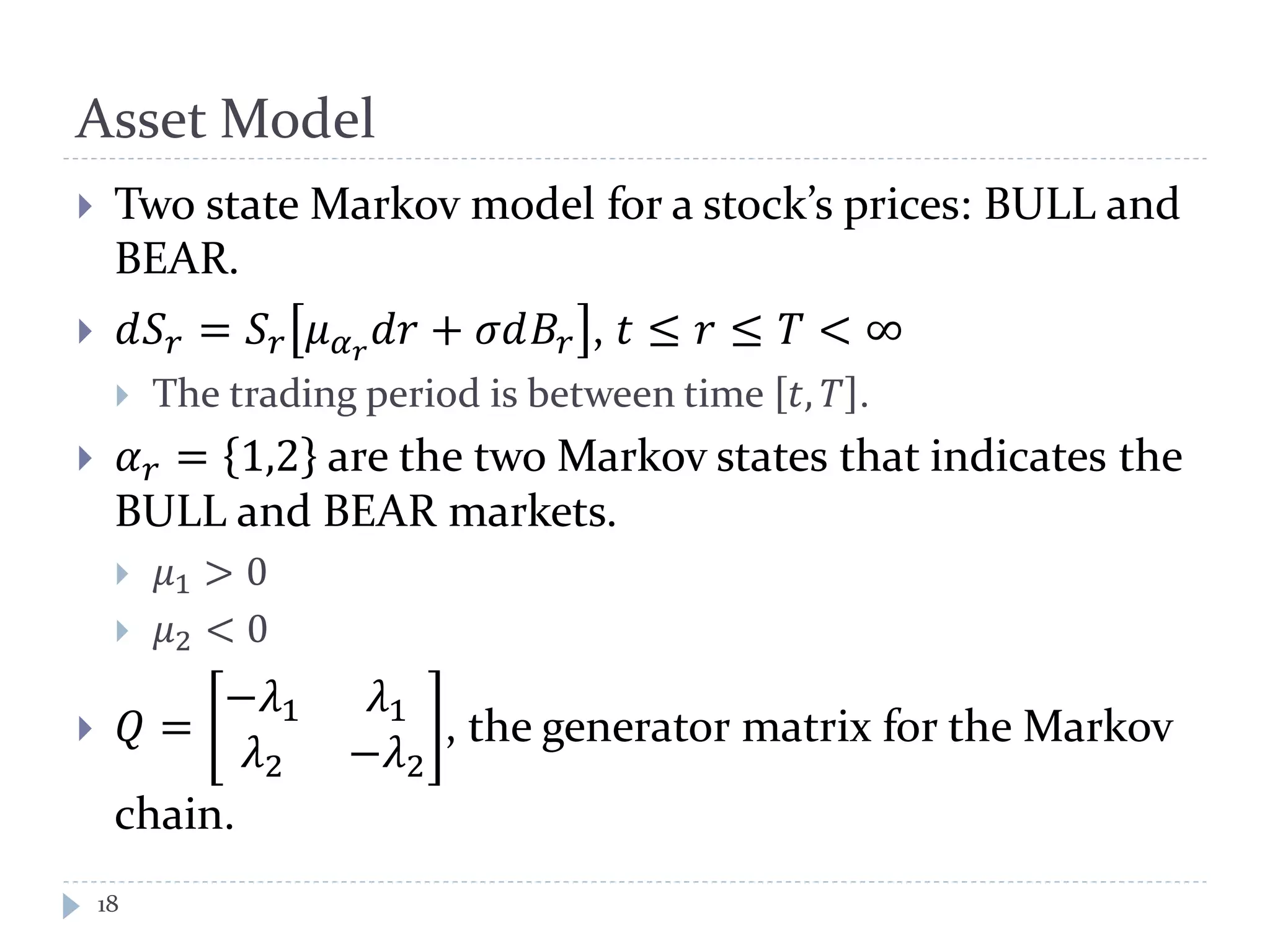 Asset Model
18
 Two state Markov model for a stock’s prices: BULL and
BEAR.
 𝑑𝑆 𝑟 = 𝑆 𝑟 𝜇 𝛼 𝑟
𝑑𝑑 + 𝜎𝜎𝐵𝑟 , 𝑡 ≤ 𝑟 ≤ 𝑇 < ∞
 The trading period is between time 𝑡, 𝑇 .
 𝛼 𝑟 = 1,2 are the two Markov states that indicates the
BULL and BEAR markets.
 𝜇1 > 0
 𝜇2 < 0
 𝑄 =
−𝜆1 𝜆1
𝜆2 −𝜆2
, the generator matrix for the Markov
chain.
 
