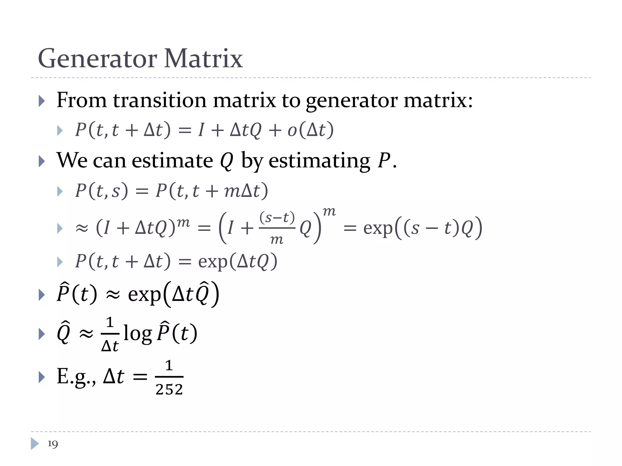 Generator Matrix
19
 From transition matrix to generator matrix:
 𝑃 𝑡, 𝑡 + Δ𝑡 = 𝐼 + Δ𝑡𝑡 + 𝑜 Δ𝑡
 We can estimate 𝑄 by estimating 𝑃.
 𝑃 𝑡, 𝑠 = 𝑃 𝑡, 𝑡 + 𝑚Δ𝑡
 ≈ 𝐼 + Δ𝑡𝑡 𝑚 = 𝐼 +
𝑠−𝑡
𝑚
𝑄
𝑚
= exp 𝑠 − 𝑡 𝑄
 𝑃 𝑡, 𝑡 + Δ𝑡 = exp Δ𝑡𝑡
 𝑃� 𝑡 ≈ exp Δ𝑡𝑄�
 𝑄� ≈
1
Δ𝑡
log 𝑃� 𝑡
 E.g., Δ𝑡 =
1
252
 