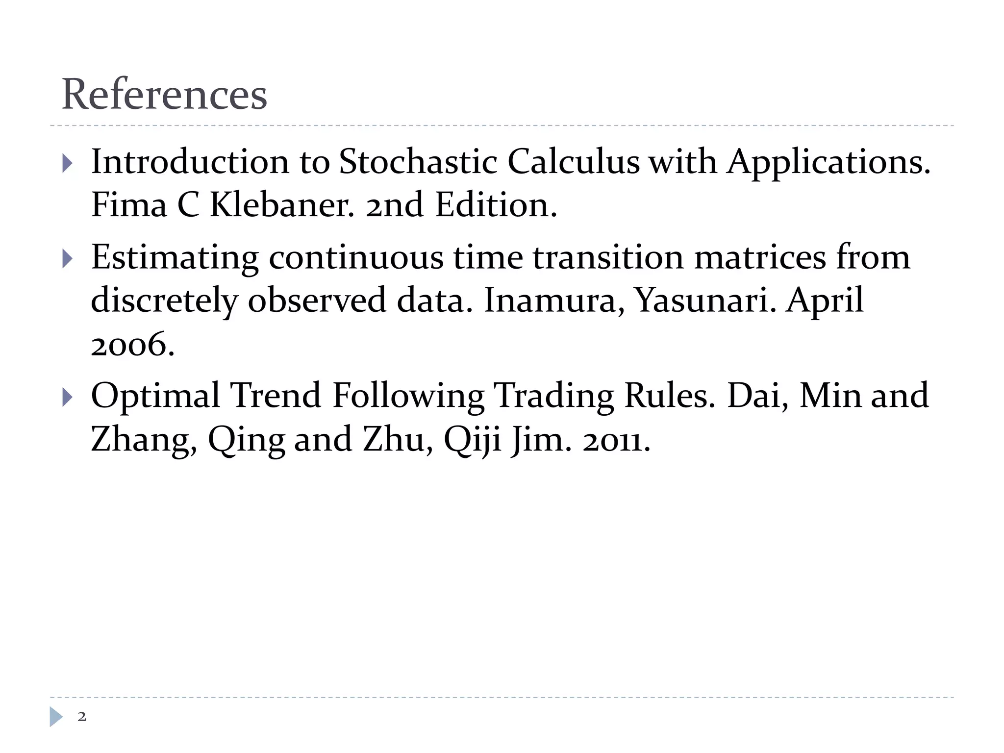 References
2
 Introduction to Stochastic Calculus with Applications.
Fima C Klebaner. 2nd Edition.
 Estimating continuous time transition matrices from
discretely observed data. Inamura, Yasunari. April
2006.
 Optimal Trend Following Trading Rules. Dai, Min and
Zhang, Qing and Zhu, Qiji Jim. 2011.
 