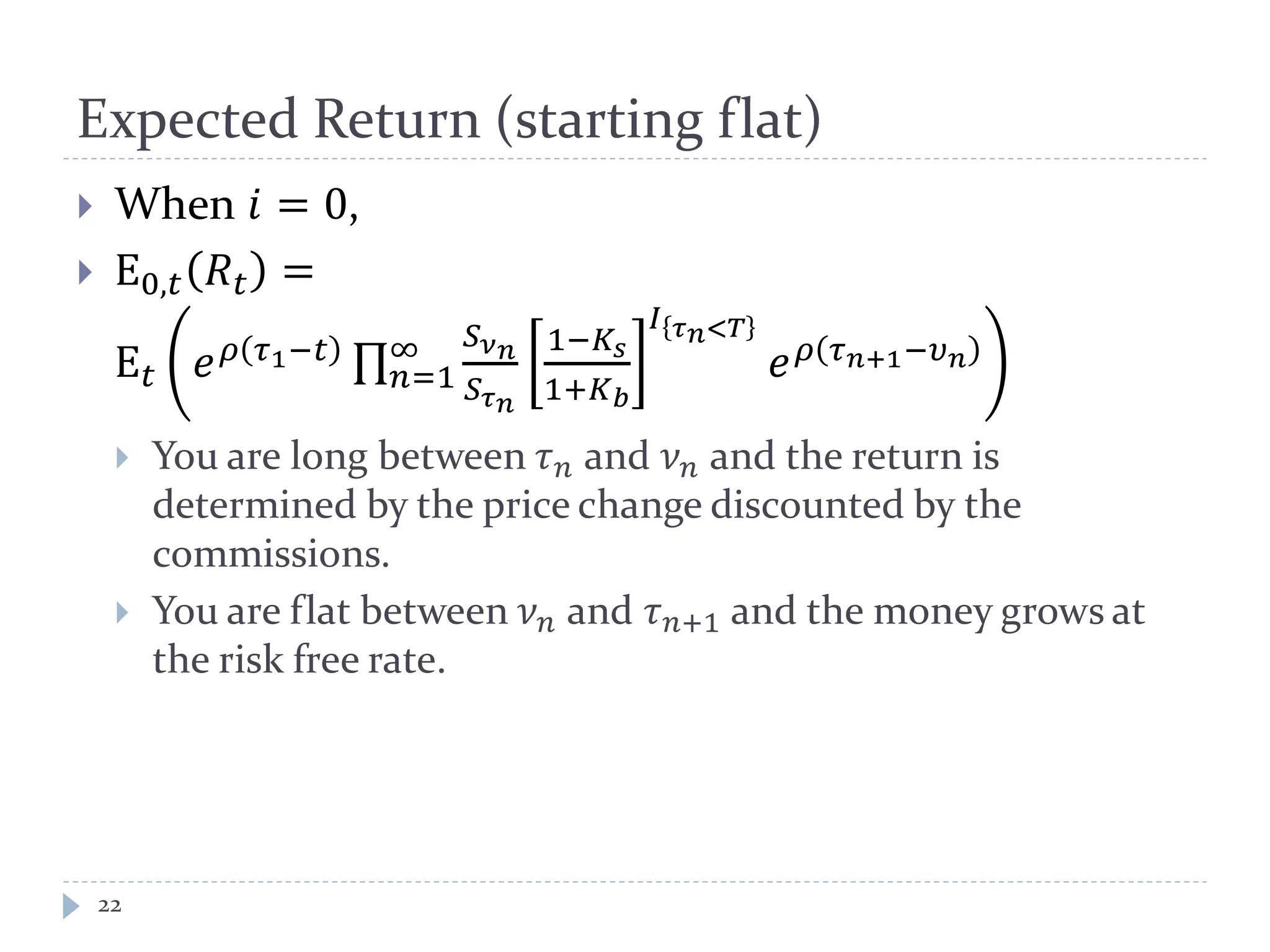 Expected Return (starting flat)
22
 When 𝑖 = 0,
 E0,𝑡 𝑅𝑡 =
E 𝑡 𝑒 𝜌 𝜏1−𝑡 ∏
𝑆 𝜈 𝑛
𝑆 𝜏 𝑛
1−𝐾𝑠
1+𝐾 𝑏
𝐼 𝜏 𝑛<𝑇
𝑒 𝜌 𝜏 𝑛+1−𝜐 𝑛∞
𝑛=1
 You are long between 𝜏 𝑛 and 𝜈 𝑛 and the return is
determined by the price change discounted by the
commissions.
 You are flat between 𝜈 𝑛 and 𝜏 𝑛+1 and the money grows at
the risk free rate.
 