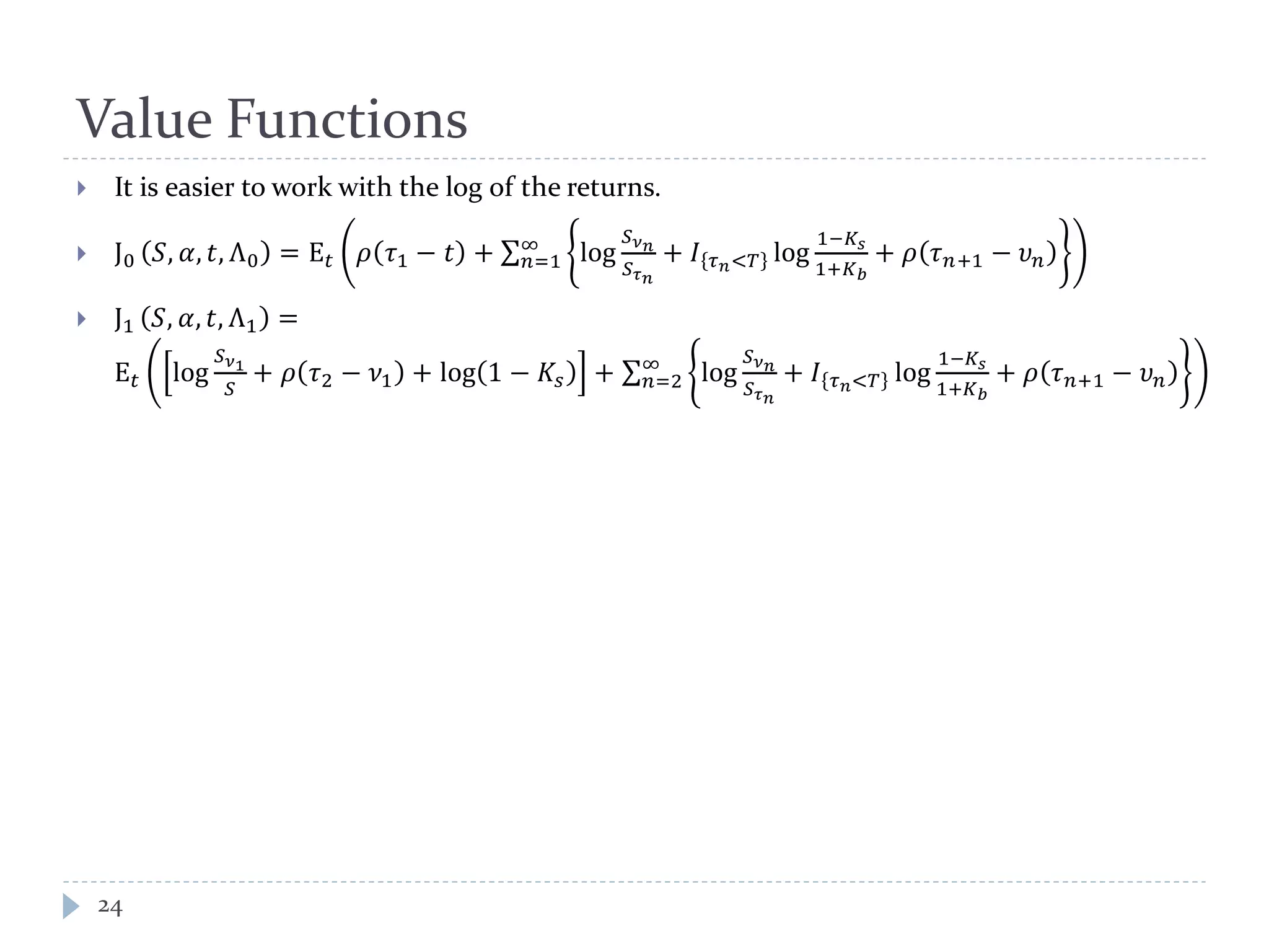 Value Functions
24
 It is easier to work with the log of the returns.
 J0 𝑆, 𝛼, 𝑡, Λ0 = E 𝑡 𝜌 𝜏1 − 𝑡 + ∑ log
𝑆 𝜈 𝑛
𝑆 𝜏 𝑛
+ 𝐼 𝜏 𝑛<𝑇 log
1−𝐾𝑠
1+𝐾 𝑏
+ 𝜌 𝜏 𝑛+1 − 𝜐 𝑛
∞
𝑛=1
 J1 𝑆, 𝛼, 𝑡, Λ1 =
E 𝑡 log
𝑆 𝜈1
𝑆
+ 𝜌 𝜏2 − 𝜈1 + log 1 − 𝐾𝑠 + ∑ log
𝑆 𝜈 𝑛
𝑆 𝜏 𝑛
+ 𝐼 𝜏 𝑛<𝑇 log
1−𝐾𝑠
1+𝐾 𝑏
+ 𝜌 𝜏 𝑛+1 − 𝜐 𝑛
∞
𝑛=2
 