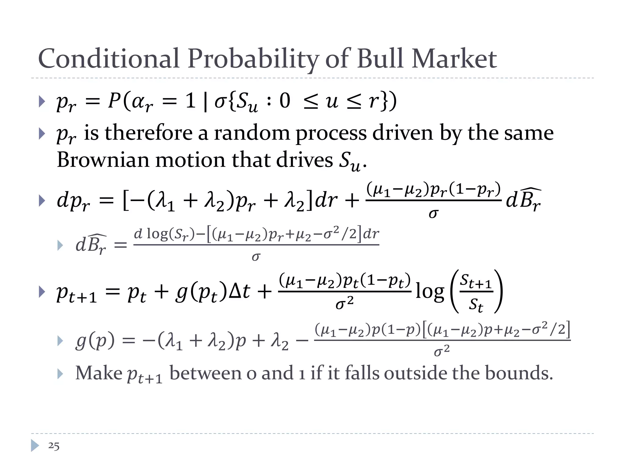 Conditional Probability of Bull Market
25
 𝑝 𝑟 = 𝑃 𝛼 𝑟 = 1 | 𝜎 𝑆 𝑢 ∶ 0 ≤ 𝑢 ≤ 𝑟
 𝑝 𝑟 is therefore a random process driven by the same
Brownian motion that drives 𝑆 𝑢.
 𝑑𝑝 𝑟 = − 𝜆1 + 𝜆2 𝑝 𝑟 + 𝜆2 𝑑𝑑 +
𝜇1−𝜇2 𝑝 𝑟 1−𝑝 𝑟
𝜎
𝑑𝐵𝑟
�
 𝑑𝐵𝑟
� =
𝑑 log 𝑆 𝑟 − 𝜇1−𝜇2 𝑝 𝑟+𝜇2−𝜎2 2⁄ 𝑑𝑑
𝜎
 𝑝𝑡+1 = 𝑝𝑡 + 𝑔 𝑝𝑡 Δ𝑡 +
𝜇1−𝜇2 𝑝𝑡 1−𝑝𝑡
𝜎2 log
𝑆𝑡+1
𝑆𝑡
 𝑔 𝑝 = − 𝜆1 + 𝜆2 𝑝 + 𝜆2 −
𝜇1−𝜇2 𝑝 1−𝑝 𝜇1−𝜇2 𝑝+𝜇2−𝜎2 2⁄
𝜎2
 Make 𝑝𝑡+1 between 0 and 1 if it falls outside the bounds.
 