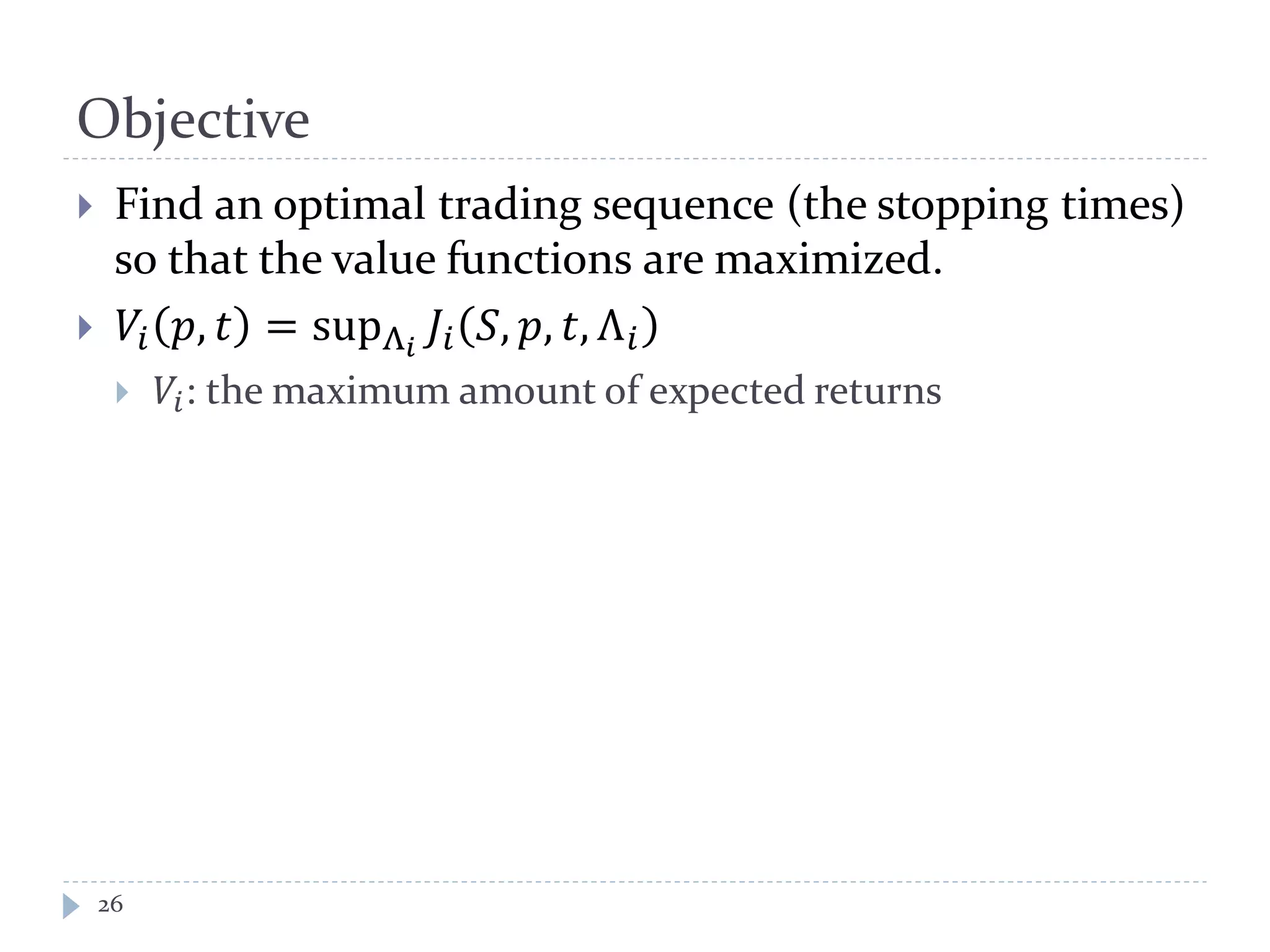 Objective
26
 Find an optimal trading sequence (the stopping times)
so that the value functions are maximized.
 𝑉𝑖 𝑝, 𝑡 = supΛ𝑖
𝐽𝑖 𝑆, 𝑝, 𝑡, Λ 𝑖
 𝑉𝑖: the maximum amount of expected returns
 