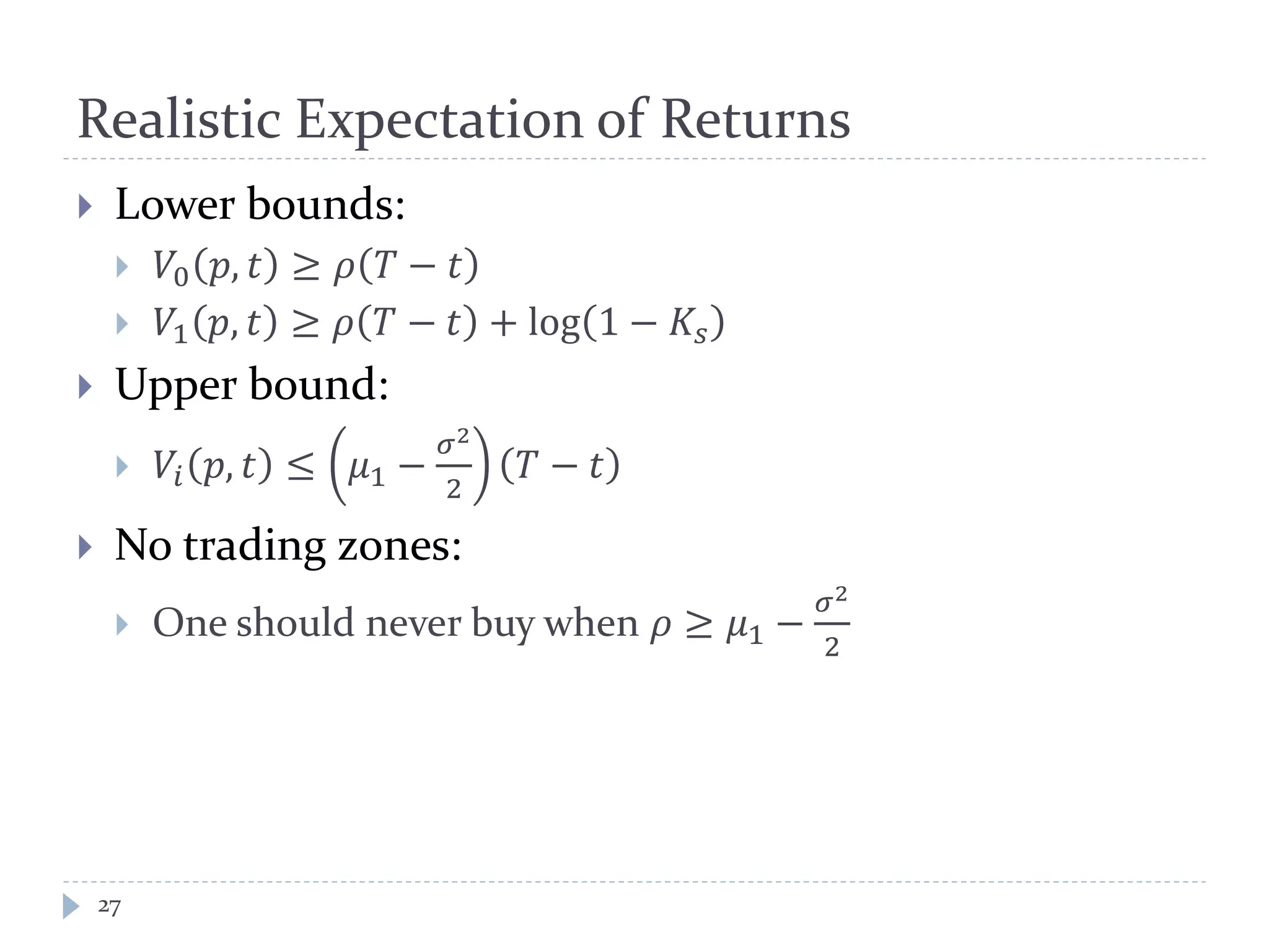 Realistic Expectation of Returns
27
 Lower bounds:
 𝑉0 𝑝, 𝑡 ≥ 𝜌 𝑇 − 𝑡
 𝑉1 𝑝, 𝑡 ≥ 𝜌 𝑇 − 𝑡 + log 1 − 𝐾𝑠
 Upper bound:
 𝑉𝑖 𝑝, 𝑡 ≤ 𝜇1 −
𝜎2
2
𝑇 − 𝑡
 No trading zones:
 One should never buy when 𝜌 ≥ 𝜇1 −
𝜎2
2
 