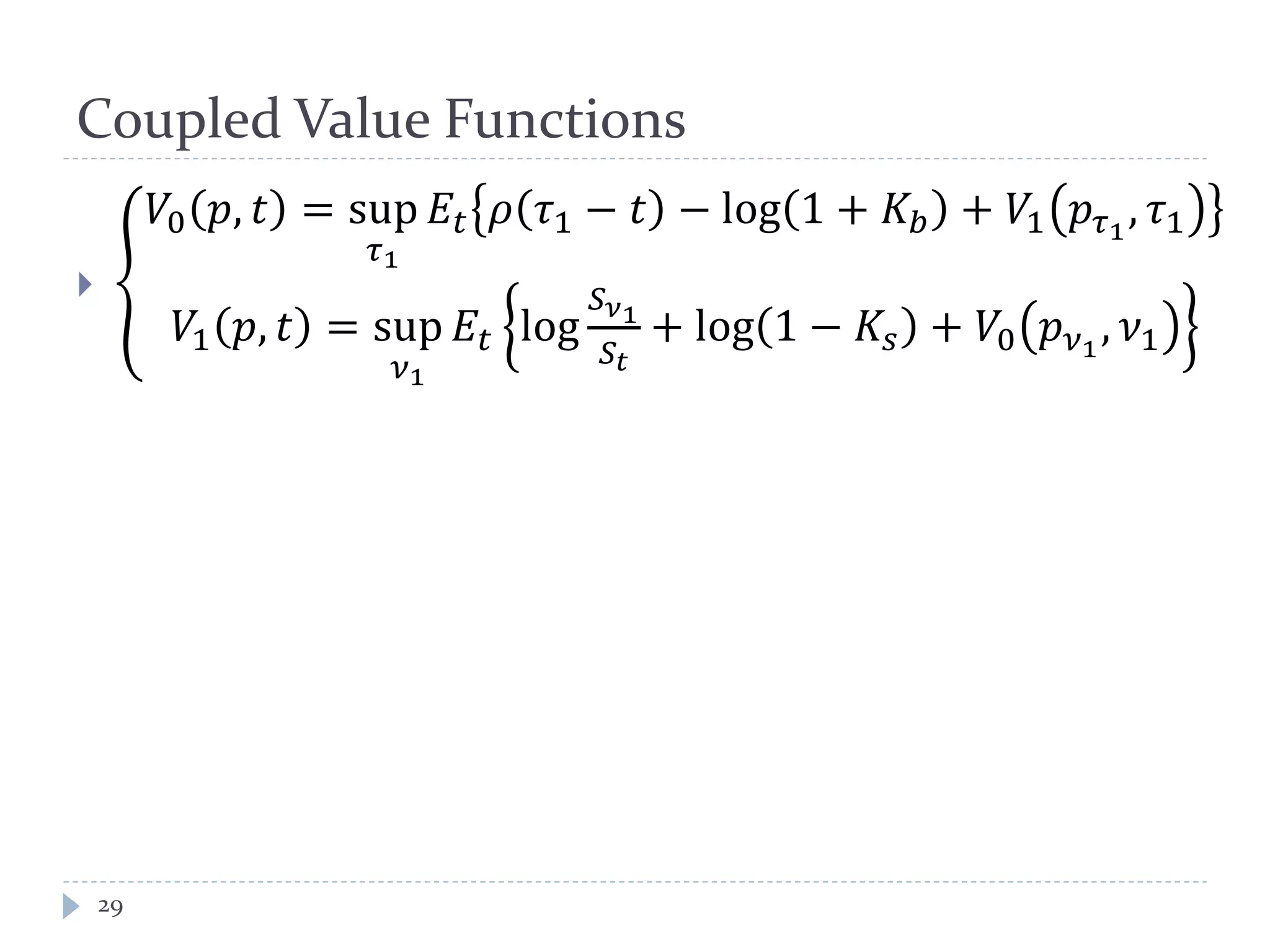 Coupled Value Functions
29
 �
𝑉0 𝑝, 𝑡 = sup
𝜏1
𝐸𝑡 𝜌 𝜏1 − 𝑡 − log 1 + 𝐾𝑏 + 𝑉1 𝑝𝜏1
, 𝜏1
𝑉1 𝑝, 𝑡 = sup
𝜈1
𝐸𝑡 log
𝑆 𝜈1
𝑆𝑡
+ log 1 − 𝐾𝑠 + 𝑉0 𝑝 𝜈1
, 𝜈1
 