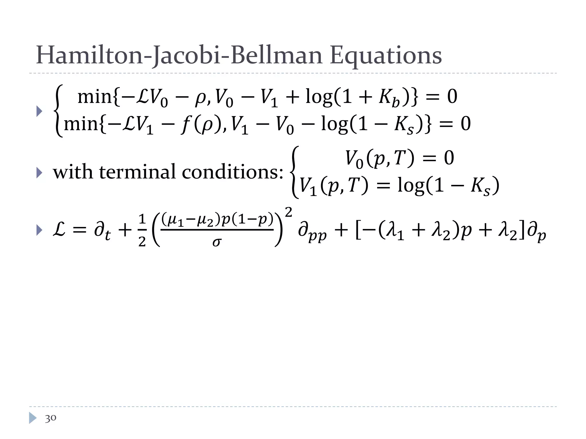 Hamilton-Jacobi-Bellman Equations
30
 �
min −ℒ𝑉0 − 𝜌, 𝑉0 − 𝑉1 + log 1 + 𝐾𝑏 = 0
min −ℒ𝑉1 − 𝑓 𝜌 , 𝑉1 − 𝑉0 − log 1 − 𝐾𝑠 = 0
 with terminal conditions: �
𝑉0 𝑝, 𝑇 = 0
𝑉1 𝑝, 𝑇 = log 1 − 𝐾𝑠
 ℒ = 𝜕𝑡 +
1
2
𝜇1−𝜇2 𝑝 1−𝑝
𝜎
2
𝜕 𝑝𝑝 + − 𝜆1 + 𝜆2 𝑝 + 𝜆2 𝜕 𝑝
 
