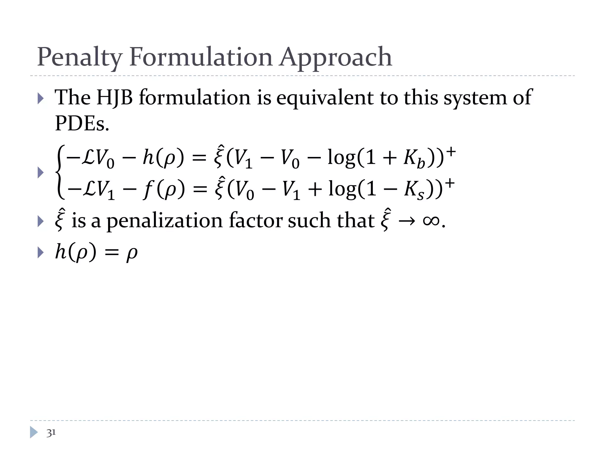 Penalty Formulation Approach
31
 The HJB formulation is equivalent to this system of
PDEs.
 �
−ℒ𝑉0 − ℎ 𝜌 = 𝜉̂ 𝑉1 − 𝑉0 − log 1 + 𝐾𝑏
+
−ℒ𝑉1 − 𝑓 𝜌 = 𝜉̂ 𝑉0 − 𝑉1 + log 1 − 𝐾𝑠
+
 𝜉̂ is a penalization factor such that 𝜉̂ → ∞.
 ℎ 𝜌 = 𝜌
 