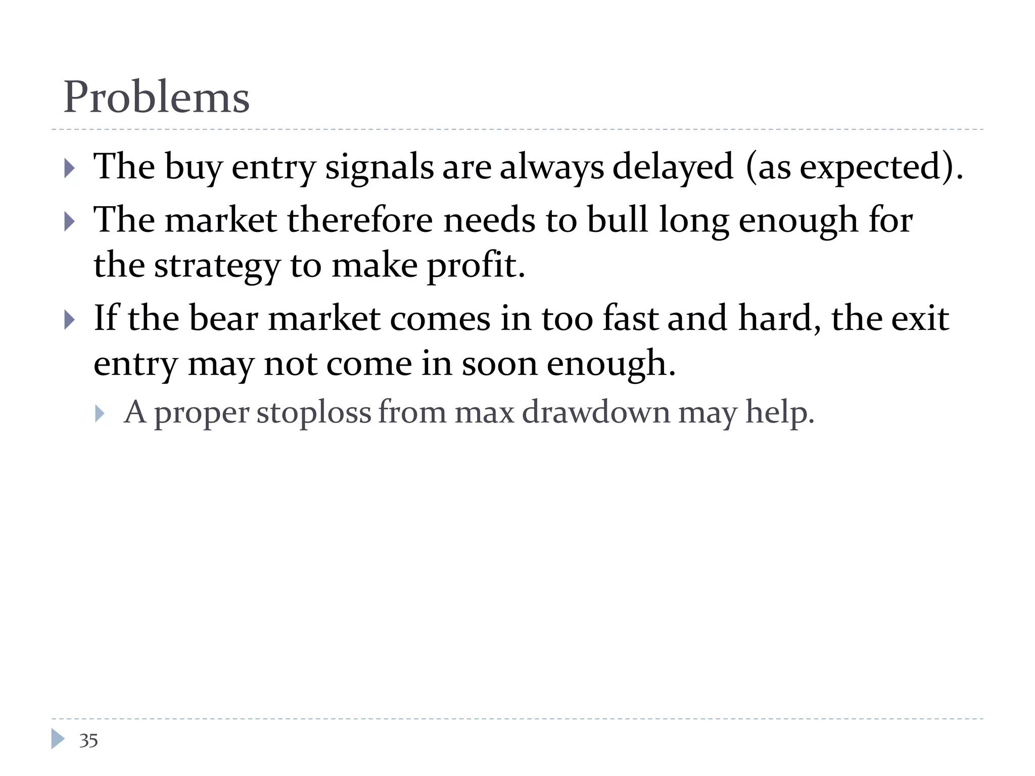 Problems
35
 The buy entry signals are always delayed (as expected).
 The market therefore needs to bull long enough for
the strategy to make profit.
 If the bear market comes in too fast and hard, the exit
entry may not come in soon enough.
 A proper stoploss from max drawdown may help.
 