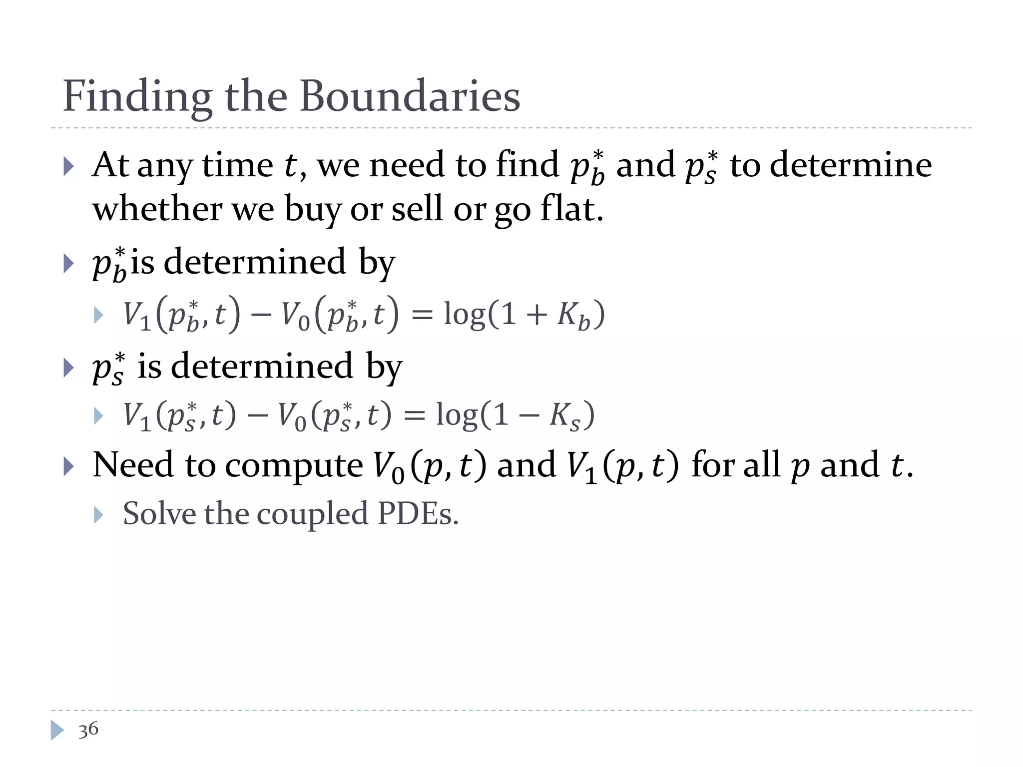 Finding the Boundaries
36
 At any time 𝑡, we need to find 𝑝 𝑏
∗
and 𝑝𝑠
∗ to determine
whether we buy or sell or go flat.
 𝑝 𝑏
∗
is determined by
 𝑉1 𝑝 𝑏
∗
, 𝑡 − 𝑉0 𝑝 𝑏
∗
, 𝑡 = log 1 + 𝐾𝑏
 𝑝𝑠
∗ is determined by
 𝑉1 𝑝𝑠
∗, 𝑡 − 𝑉0 𝑝𝑠
∗, 𝑡 = log 1 − 𝐾𝑠
 Need to compute 𝑉0 𝑝, 𝑡 and 𝑉1 𝑝, 𝑡 for all 𝑝 and 𝑡.
 Solve the coupled PDEs.
 