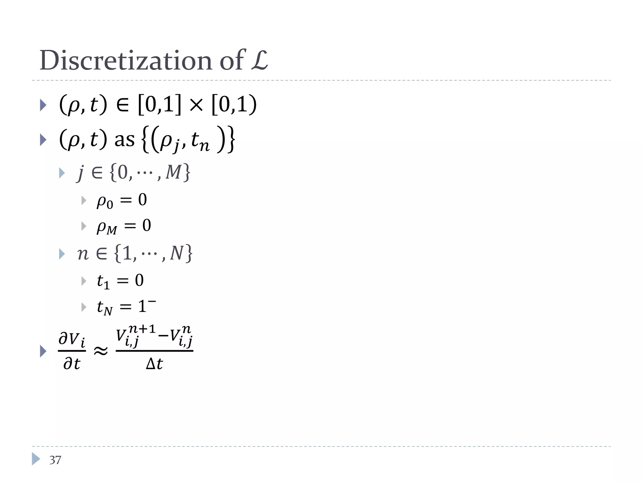 Discretization of ℒ
37
 𝜌, 𝑡 ∈ 0,1 × [0,1)
 𝜌, 𝑡 as 𝜌𝑗, 𝑡 𝑛
 𝑗 ∈ 0, ⋯ , 𝑀
 𝜌0 = 0
 𝜌 𝑀 = 0
 𝑛 ∈ 1, ⋯ , 𝑁
 𝑡1 = 0
 𝑡 𝑁 = 1−

𝜕𝑉 𝑖
𝜕𝑡
≈
𝑉𝑖,𝑗
𝑛+1
−𝑉𝑖,𝑗
𝑛
∆𝑡
 