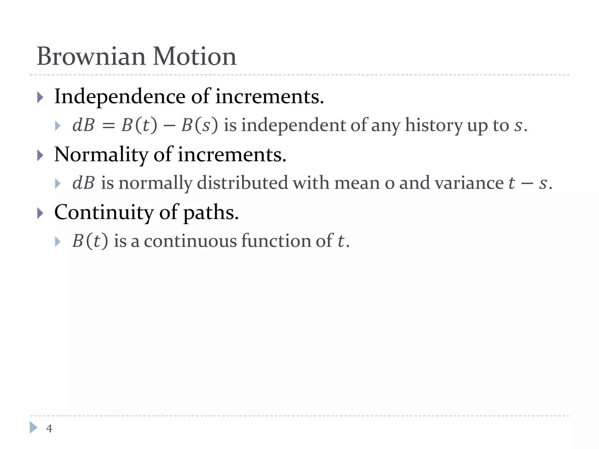Brownian Motion
4
 Independence of increments.
 𝑑𝑑 = 𝐵 𝑡 − 𝐵 𝑠 is independent of any history up to 𝑠.
 Normality of increments.
 𝑑𝑑 is normally distributed with mean 0 and variance 𝑡 − 𝑠.
 Continuity of paths.
 𝐵 𝑡 is a continuous function of 𝑡.
 