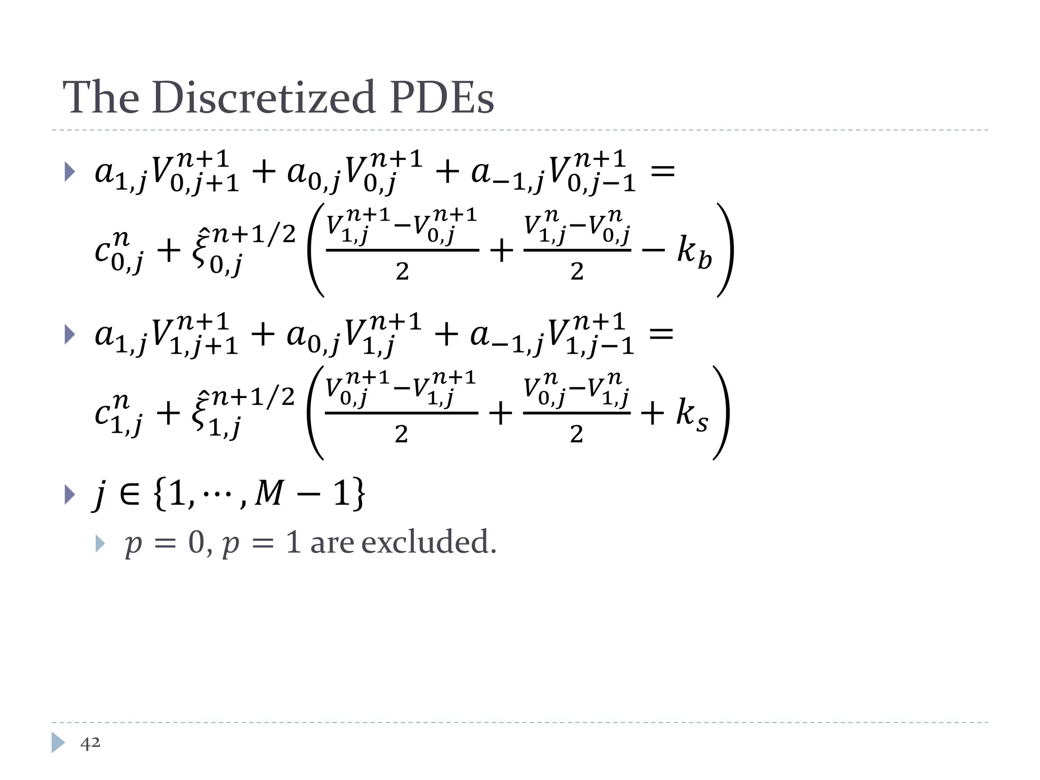 The Discretized PDEs
42
 𝑎1,𝑗 𝑉0,𝑗+1
𝑛+1
+ 𝑎0,𝑗 𝑉0,𝑗
𝑛+1
+ 𝑎−1,𝑗 𝑉0,𝑗−1
𝑛+1
=
𝑐0,𝑗
𝑛
+ 𝜉̂
0,𝑗
𝑛+1 2⁄ 𝑉1,𝑗
𝑛+1
−𝑉0,𝑗
𝑛+1
2
+
𝑉1,𝑗
𝑛
−𝑉0,𝑗
𝑛
2
− 𝑘 𝑏
 𝑎1,𝑗 𝑉1,𝑗+1
𝑛+1
+ 𝑎0,𝑗 𝑉1,𝑗
𝑛+1
+ 𝑎−1,𝑗 𝑉1,𝑗−1
𝑛+1
=
𝑐1,𝑗
𝑛
+ 𝜉̂
1,𝑗
𝑛+1 2⁄ 𝑉0,𝑗
𝑛+1
−𝑉1,𝑗
𝑛+1
2
+
𝑉0,𝑗
𝑛
−𝑉1,𝑗
𝑛
2
+ 𝑘 𝑠
 𝑗 ∈ 1, ⋯ , 𝑀 − 1
 𝑝 = 0, 𝑝 = 1 are excluded.
 