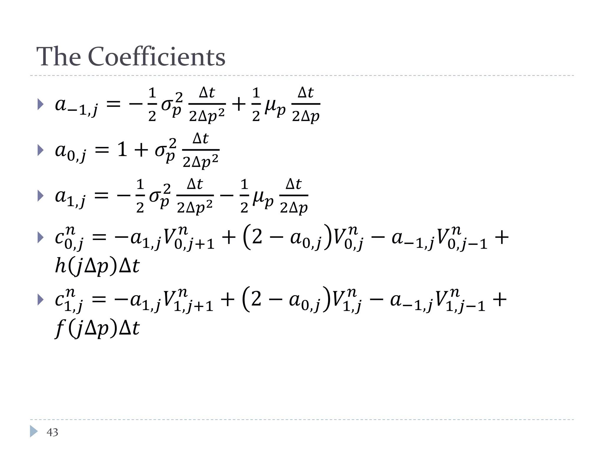 The Coefficients
43
 𝑎−1,𝑗 = −
1
2
𝜎 𝑝
2 ∆𝑡
2∆𝑝2 +
1
2
𝜇 𝑝
∆𝑡
2∆𝑝
 𝑎0,𝑗 = 1 + 𝜎 𝑝
2 ∆𝑡
2∆𝑝2
 𝑎1,𝑗 = −
1
2
𝜎 𝑝
2 ∆𝑡
2∆𝑝2 −
1
2
𝜇 𝑝
∆𝑡
2∆𝑝
 𝑐0,𝑗
𝑛
= −𝑎1,𝑗 𝑉0,𝑗+1
𝑛
+ 2 − 𝑎0,𝑗 𝑉0,𝑗
𝑛
− 𝑎−1,𝑗 𝑉0,𝑗−1
𝑛
+
ℎ 𝑗∆𝑝 ∆𝑡
 𝑐1,𝑗
𝑛
= −𝑎1,𝑗 𝑉1,𝑗+1
𝑛
+ 2 − 𝑎0,𝑗 𝑉1,𝑗
𝑛
− 𝑎−1,𝑗 𝑉1,𝑗−1
𝑛
+
𝑓 𝑗∆𝑝 ∆𝑡
 