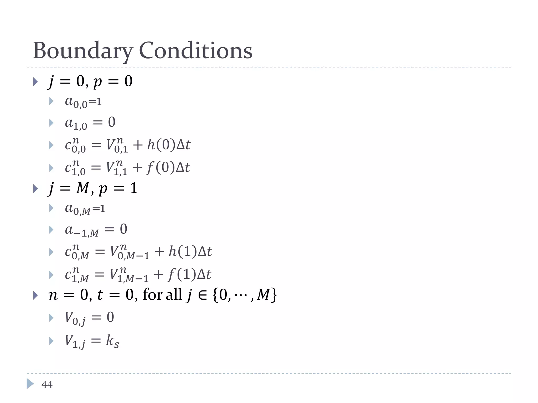 Boundary Conditions
44
 𝑗 = 0, 𝑝 = 0
 𝑎0,0=1
 𝑎1,0 = 0
 𝑐0,0
𝑛
= 𝑉0,1
𝑛
+ ℎ 0 ∆𝑡
 𝑐1,0
𝑛
= 𝑉1,1
𝑛
+ 𝑓 0 ∆𝑡
 𝑗 = 𝑀, 𝑝 = 1
 𝑎0,𝑀=1
 𝑎−1,𝑀 = 0
 𝑐0,𝑀
𝑛
= 𝑉0,𝑀−1
𝑛
+ ℎ 1 ∆𝑡
 𝑐1,𝑀
𝑛
= 𝑉1,𝑀−1
𝑛
+ 𝑓 1 ∆𝑡
 𝑛 = 0, 𝑡 = 0, for all 𝑗 ∈ 0, ⋯ , 𝑀
 𝑉0,𝑗 = 0
 𝑉1,𝑗 = 𝑘 𝑠
 