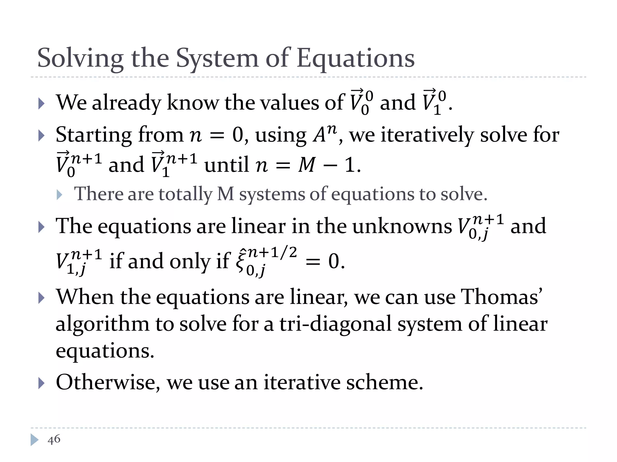 Solving the System of Equations
46
 We already know the values of 𝑉0
0
and 𝑉1
0
.
 Starting from 𝑛 = 0, using 𝐴 𝑛, we iteratively solve for
𝑉0
𝑛+1
and 𝑉1
𝑛+1
until 𝑛 = 𝑀 − 1.
 There are totally M systems of equations to solve.
 The equations are linear in the unknowns 𝑉0,𝑗
𝑛+1
and
𝑉1,𝑗
𝑛+1
if and only if 𝜉̂
0,𝑗
𝑛+1 2⁄
= 0.
 When the equations are linear, we can use Thomas’
algorithm to solve for a tri-diagonal system of linear
equations.
 Otherwise, we use an iterative scheme.
 
