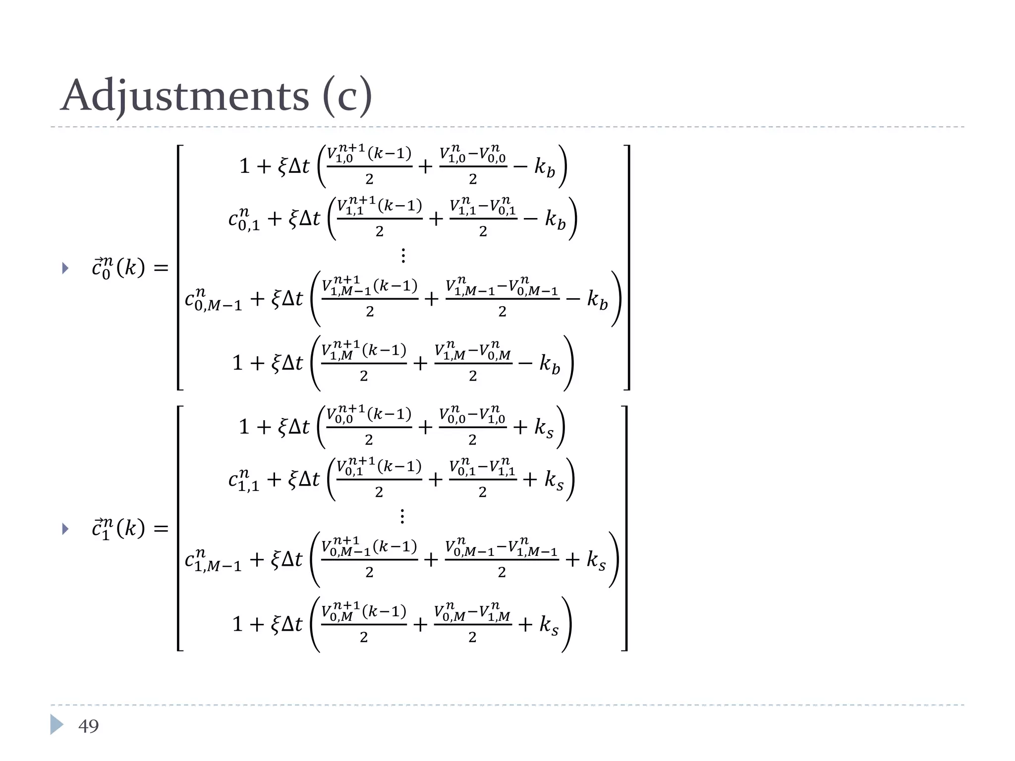 Adjustments (c)
49
 𝑐⃗0
𝑛
𝑘 =
1 + 𝜉Δ𝑡
𝑉1,0
𝑛+1
𝑘−1
2
+
𝑉1,0
𝑛
−𝑉0,0
𝑛
2
− 𝑘 𝑏
𝑐0,1
𝑛
+ 𝜉Δ𝑡
𝑉1,1
𝑛+1
𝑘−1
2
+
𝑉1,1
𝑛
−𝑉0,1
𝑛
2
− 𝑘 𝑏
⋮
𝑐0,𝑀−1
𝑛
+ 𝜉Δ𝑡
𝑉1,𝑀−1
𝑛+1
𝑘−1
2
+
𝑉1,𝑀−1
𝑛
−𝑉0,𝑀−1
𝑛
2
− 𝑘 𝑏
1 + 𝜉Δ𝑡
𝑉1,𝑀
𝑛+1
𝑘−1
2
+
𝑉1,𝑀
𝑛
−𝑉0,𝑀
𝑛
2
− 𝑘 𝑏
 𝑐⃗1
𝑛
𝑘 =
1 + 𝜉Δ𝑡
𝑉0,0
𝑛+1
𝑘−1
2
+
𝑉0,0
𝑛
−𝑉1,0
𝑛
2
+ 𝑘 𝑠
𝑐1,1
𝑛
+ 𝜉Δ𝑡
𝑉0,1
𝑛+1
𝑘−1
2
+
𝑉0,1
𝑛
−𝑉1,1
𝑛
2
+ 𝑘 𝑠
⋮
𝑐1,𝑀−1
𝑛
+ 𝜉Δ𝑡
𝑉0,𝑀−1
𝑛+1
𝑘−1
2
+
𝑉0,𝑀−1
𝑛
−𝑉1,𝑀−1
𝑛
2
+ 𝑘 𝑠
1 + 𝜉Δ𝑡
𝑉0,𝑀
𝑛+1
𝑘−1
2
+
𝑉0,𝑀
𝑛
−𝑉1,𝑀
𝑛
2
+ 𝑘 𝑠
 