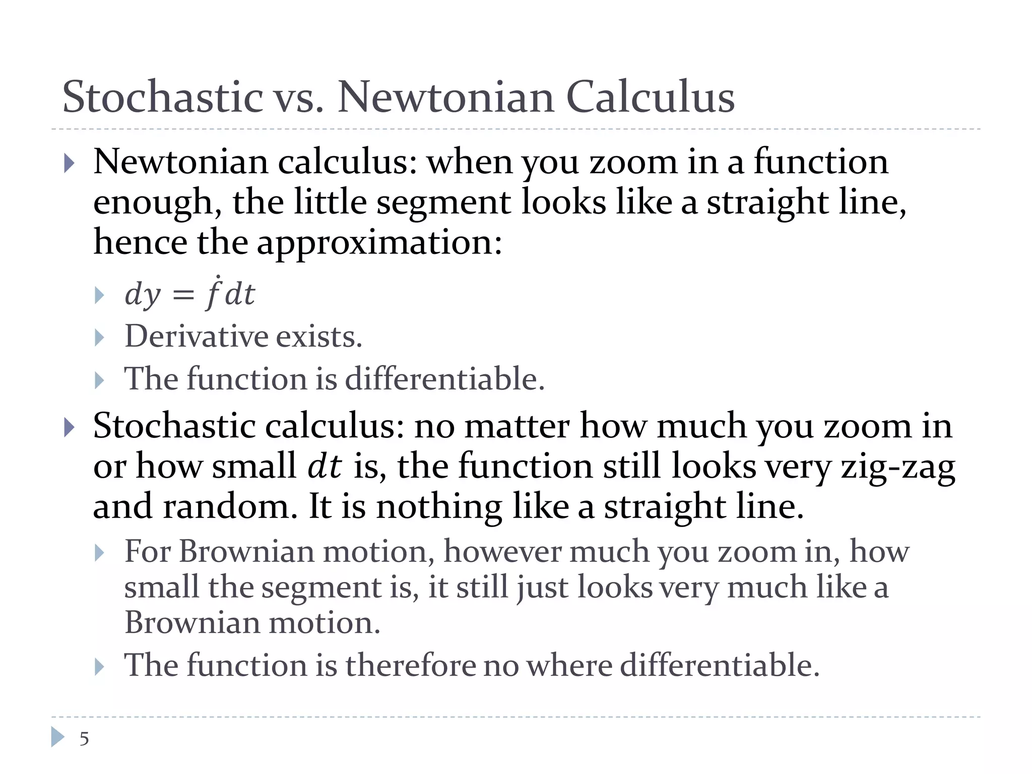 Stochastic vs. Newtonian Calculus
5
 Newtonian calculus: when you zoom in a function
enough, the little segment looks like a straight line,
hence the approximation:
 𝑑𝑑 = 𝑓̇ 𝑑𝑑
 Derivative exists.
 The function is differentiable.
 Stochastic calculus: no matter how much you zoom in
or how small 𝑑𝑑 is, the function still looks very zig-zag
and random. It is nothing like a straight line.
 For Brownian motion, however much you zoom in, how
small the segment is, it still just looks very much like a
Brownian motion.
 The function is therefore no where differentiable.
 